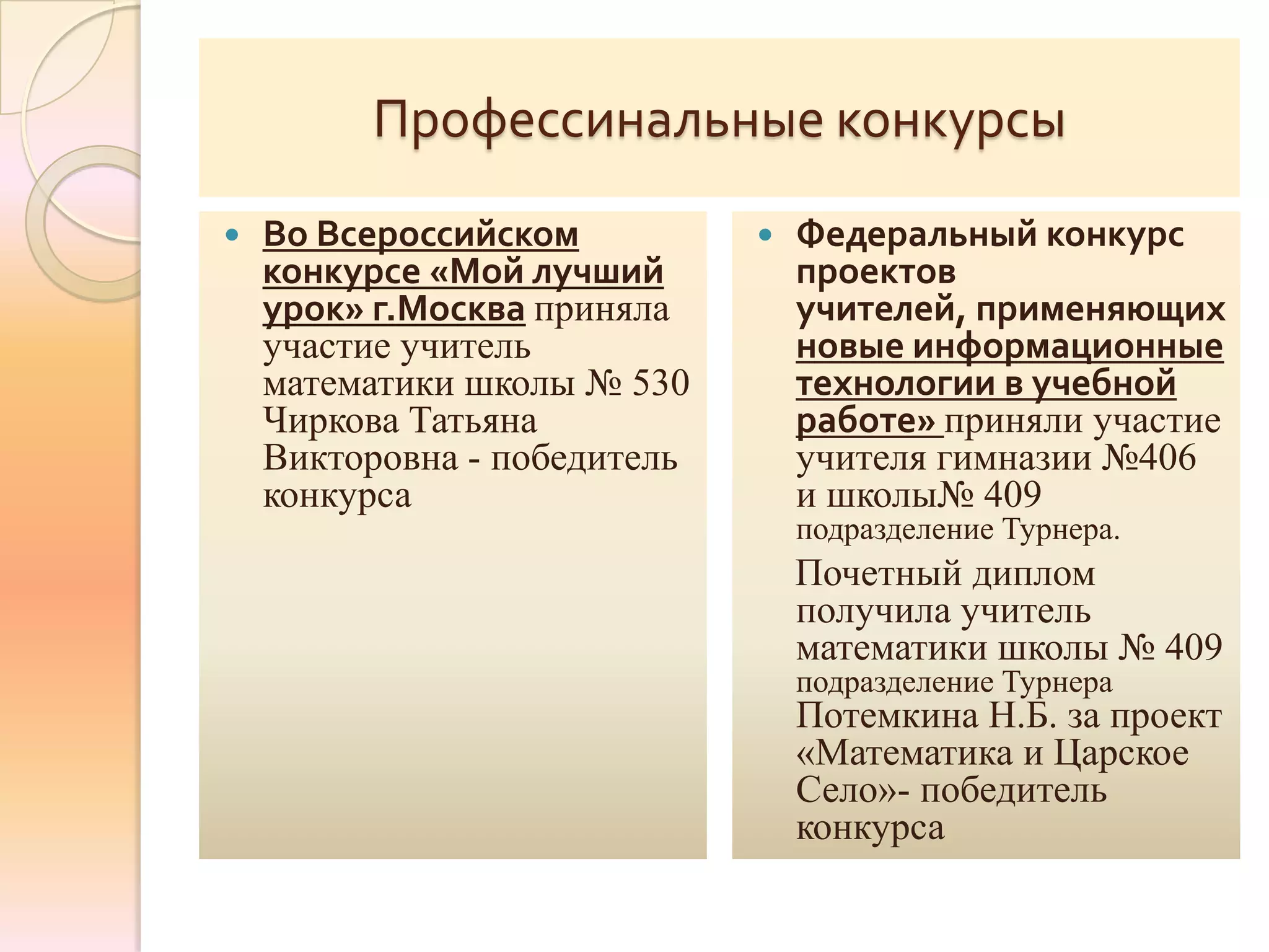Профессинальные конкурсы
   Во Всероссийском             Федеральный конкурс
    конкурсе «Мой лучший          проектов
    урок» г.Москва приняла        учителей, применяющих
    участие учитель               новые информационные
    математики школы № 530        технологии в учебной
    Чиркова Татьяна               работе» приняли участие
    Викторовна - победитель       учителя гимназии №406
    конкурса                      и школы№ 409
                                  подразделение Турнера.
                                  Почетный диплом
                                  получила учитель
                                  математики школы № 409
                                  подразделение Турнера
                                  Потемкина Н.Б. за проект
                                  «Математика и Царское
                                  Село»- победитель
                                  конкурса
 