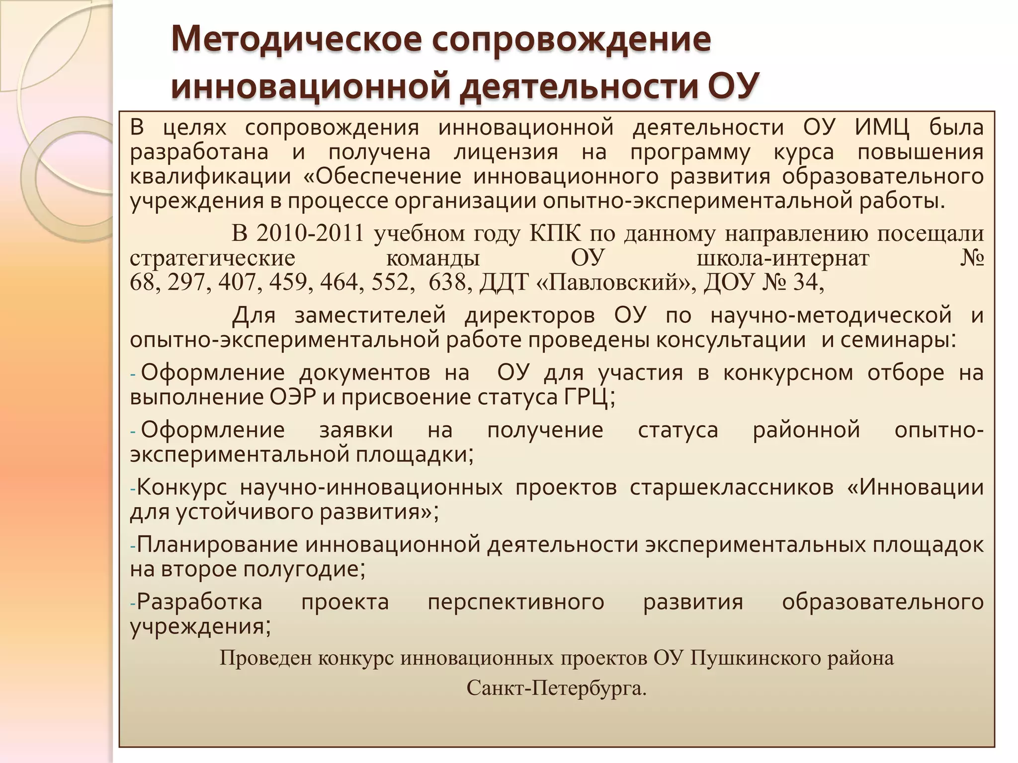 Методическое сопровождение
   инновационной деятельности ОУ
В целях сопровождения инновационной деятельности ОУ ИМЦ была
разработана и получена лицензия на программу курса повышения
квалификации «Обеспечение инновационного развития образовательного
учреждения в процессе организации опытно-экспериментальной работы.
          В 2010-2011 учебном году КПК по данному направлению посещали
стратегические           команды        ОУ         школа-интернат   №
68, 297, 407, 459, 464, 552, 638, ДДТ «Павловский», ДОУ № 34,
          Для заместителей директоров ОУ по научно-методической и
опытно-экспериментальной работе проведены консультации и семинары:
- Оформление документов на ОУ для участия в конкурсном отборе на
выполнение ОЭР и присвоение статуса ГРЦ;
- Оформление       заявки на получение статуса районной опытно-
экспериментальной площадки;
-Конкурс научно-инновационных проектов старшеклассников «Инновации
для устойчивого развития»;
-Планирование инновационной деятельности экспериментальных площадок
на второе полугодие;
-Разработка     проекта перспективного развития образовательного
учреждения;
       Проведен конкурс инновационных проектов ОУ Пушкинского района
                              Санкт-Петербурга.
 