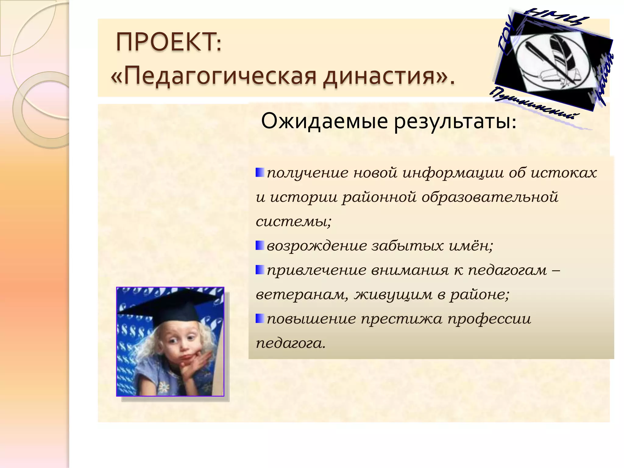 ПРОЕКТ:
«Педагогическая династия».
           Ожидаемые результаты:

           получение новой информации об истоках
          и истории районной образовательной
          системы;
           возрождение забытых имён;
           привлечение внимания к педагогам –
          ветеранам, живущим в районе;
           повышение престижа профессии
          педагога.
 