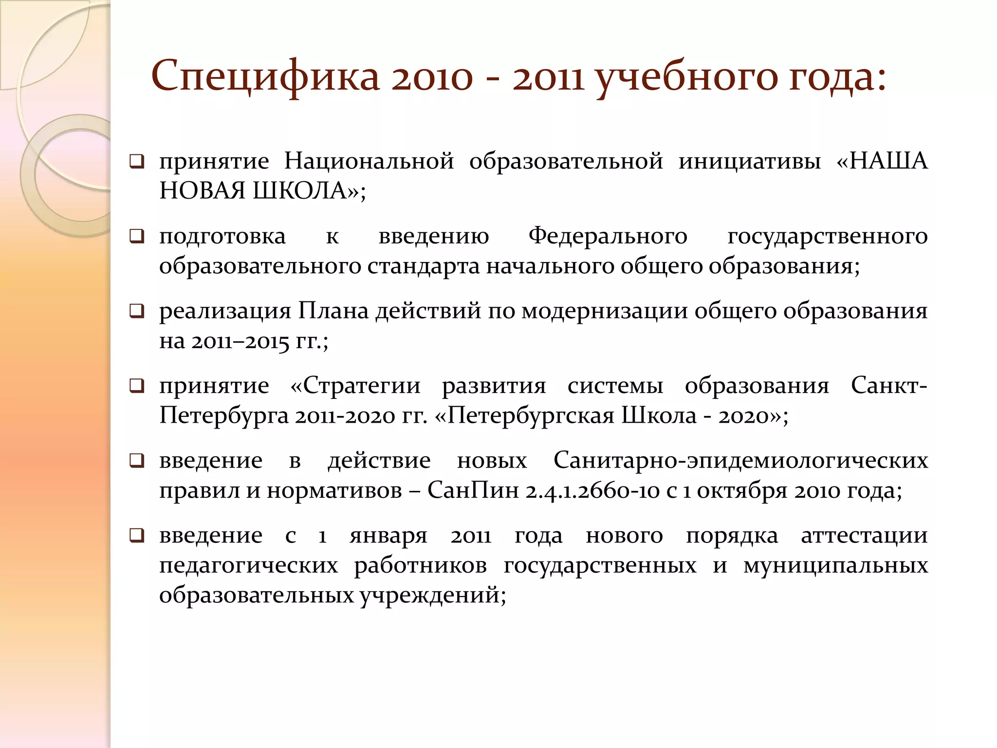 Специфика 2010 - 2011 учебного года:
   принятие Национальной образовательной инициативы «НАША
    НОВАЯ ШКОЛА»;
   подготовка   к    введению    Федерального    государственного
    образовательного стандарта начального общего образования;
   реализация Плана действий по модернизации общего образования
    на 2011–2015 гг.;
   принятие «Стратегии развития системы образования Санкт-
    Петербурга 2011-2020 гг. «Петербургская Школа - 2020»;
   введение в действие новых Санитарно-эпидемиологических
    правил и нормативов – СанПин 2.4.1.2660-10 с 1 октября 2010 года;
   введение с 1 января 2011 года нового порядка аттестации
    педагогических работников государственных и муниципальных
    образовательных учреждений;
 