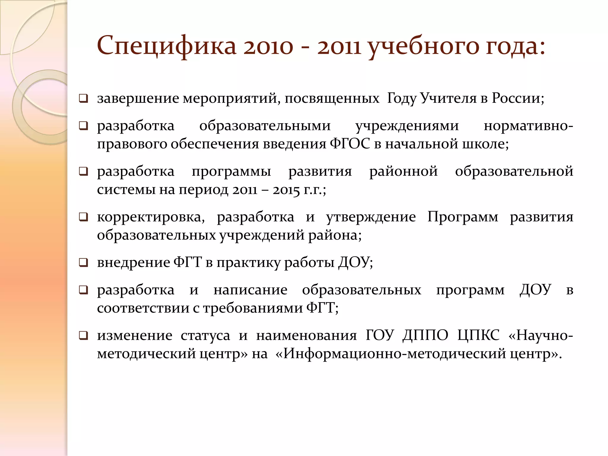 Специфика 2010 - 2011 учебного года:
   завершение мероприятий, посвященных Году Учителя в России;
   разработка    образовательными    учреждениями    нормативно-
    правового обеспечения введения ФГОС в начальной школе;
   разработка программы развития         районной   образовательной
    системы на период 2011 – 2015 г.г.;
   корректировка, разработка и утверждение Программ развития
    образовательных учреждений района;
   внедрение ФГТ в практику работы ДОУ;
   разработка и написание образовательных программ ДОУ в
    соответствии с требованиями ФГТ;
   изменение статуса и наименования ГОУ ДППО ЦПКС «Научно-
    методический центр» на «Информационно-методический центр».
 