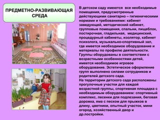 ПРЕДМЕТНО-РАЗВИВАЮЩАЯ СРЕДА В детском саду имеются  все необходимые помещения, предусмотренные действующими санитарно – гигиеническими нормами и требованиями: кабинет заведующей, методический кабинет, групповые помещения, спальни, пищеблок, постирочная, гладильная,  медицинский, процедурный кабинеты, изолятор, кабинет психолога, музыкально-спортивный зал, где имеется необходимое оборудование и материалы по профилю деятельности. Группы оборудованы в соответствии с возрастными особенностями детей, имеется необходимое игровое оборудование. Эстетическое оформление групп выполнено силами сотрудников и родителей детского сада. На территории детского сада расположены прогулочные участки для каждой возрастной группы, спортивная площадка с необходимым оборудованием: спортивный комплекс, лесенки для подлезания, беговая дорожка, яма с песком для прыжков в длину, цветники, опытный участок, мини огород, хозяйственный двор и др.постройки. 