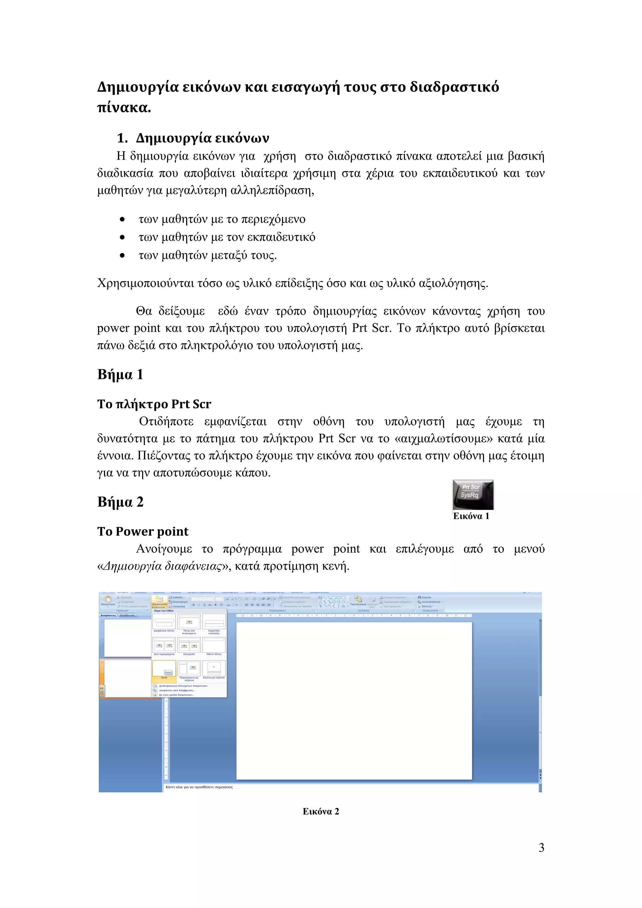 Δημιουργία εικόνων και εισαγωγή τους στο διαδραστικό
πίνακα.
   1. Δημιουργία εικόνων
    Η δημιουργία εικόνων για χρήση στο διαδραστικό πίνακα αποτελεί μια βασική
διαδικασία που αποβαίνει ιδιαίτερα χρήσιμη στα χέρια του εκπαιδευτικού και των
μαθητών για μεγαλύτερη αλληλεπίδραση,

       των μαθητών με το περιεχόμενο
       των μαθητών με τον εκπαιδευτικό
       των μαθητών μεταξύ τους.

Χρησιμοποιούνται τόσο ως υλικό επίδειξης όσο και ως υλικό αξιολόγησης.

      Θα δείξουμε εδώ έναν τρόπο δημιουργίας εικόνων κάνοντας χρήση του
power point και του πλήκτρου του υπολογιστή Prt Scr. To πλήκτρο αυτό βρίσκεται
πάνω δεξιά στο πληκτρολόγιο του υπολογιστή μας.

Βήμα 1
Το πλήκτρο Prt Scr
        Οτιδήποτε εμφανίζεται στην οθόνη του υπολογιστή μας έχουμε τη
δυνατότητα με το πάτημα του πλήκτρου Prt Scr να το «αιχμαλωτίσουμε» κατά μία
έννοια. Πιέζοντας το πλήκτρο έχουμε την εικόνα που φαίνεται στην οθόνη μας έτοιμη
για να την αποτυπώσουμε κάπου.

Βήμα 2
                                                                Εικόνα 1
Το Power point
      Ανοίγουμε το πρόγραμμα power point και επιλέγουμε από το μενού
«Δημιουργία διαφάνειας», κατά προτίμηση κενή.




                                     Εικόνα 2


                                                                               3
 