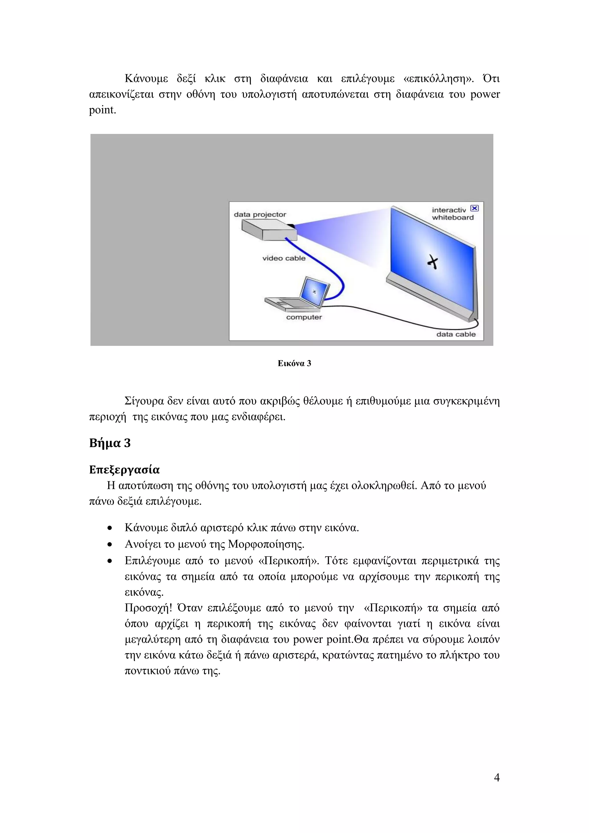 Κάνουμε δεξί κλικ στη διαφάνεια και επιλέγουμε «επικόλληση». Ότι
απεικονίζεται στην οθόνη του υπολογιστή αποτυπώνεται στη διαφάνεια του power
point.




                                    Εικόνα 3



       Σίγουρα δεν είναι αυτό που ακριβώς θέλουμε ή επιθυμούμε μια συγκεκριμένη
περιοχή της εικόνας που μας ενδιαφέρει.

Βήμα 3

Επεξεργασία
   Η αποτύπωση της οθόνης του υπολογιστή μας έχει ολοκληρωθεί. Από το μενού
πάνω δεξιά επιλέγουμε.

      Κάνουμε διπλό αριστερό κλικ πάνω στην εικόνα.
      Ανοίγει το μενού της Μορφοποίησης.
      Επιλέγουμε από το μενού «Περικοπή». Τότε εμφανίζονται περιμετρικά της
       εικόνας τα σημεία από τα οποία μπορούμε να αρχίσουμε την περικοπή της
       εικόνας.
       Προσοχή! Όταν επιλέξουμε από το μενού την «Περικοπή» τα σημεία από
       όπου αρχίζει η περικοπή της εικόνας δεν φαίνονται γιατί η εικόνα είναι
       μεγαλύτερη από τη διαφάνεια του power point.Θα πρέπει να σύρουμε λοιπόν
       την εικόνα κάτω δεξιά ή πάνω αριστερά, κρατώντας πατημένο το πλήκτρο του
       ποντικιού πάνω της.




                                                                              4
 