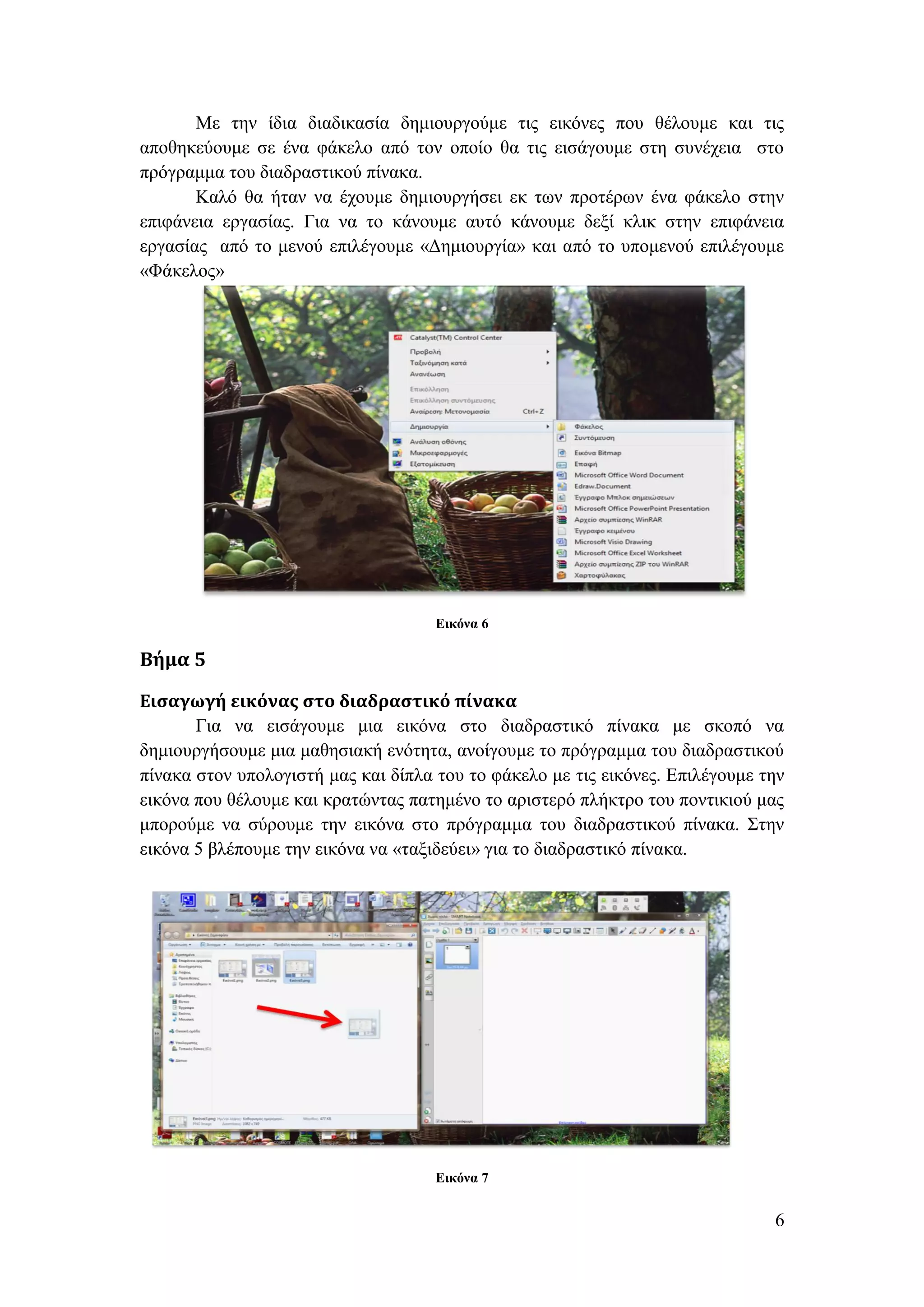 Με την ίδια διαδικασία δημιουργούμε τις εικόνες που θέλουμε και τις
αποθηκεύουμε σε ένα φάκελο από τον οποίο θα τις εισάγουμε στη συνέχεια στο
πρόγραμμα του διαδραστικού πίνακα.
       Καλό θα ήταν να έχουμε δημιουργήσει εκ των προτέρων ένα φάκελο στην
επιφάνεια εργασίας. Για να το κάνουμε αυτό κάνουμε δεξί κλικ στην επιφάνεια
εργασίας από το μενού επιλέγουμε «Δημιουργία» και από το υπομενού επιλέγουμε
«Φάκελος»




                                     Εικόνα 6

Βήμα 5

Εισαγωγή εικόνας στο διαδραστικό πίνακα
       Για να εισάγουμε μια εικόνα στο διαδραστικό πίνακα με σκοπό να
δημιουργήσουμε μια μαθησιακή ενότητα, ανοίγουμε το πρόγραμμα του διαδραστικού
πίνακα στον υπολογιστή μας και δίπλα του το φάκελο με τις εικόνες. Επιλέγουμε την
εικόνα που θέλουμε και κρατώντας πατημένο το αριστερό πλήκτρο του ποντικιού μας
μπορούμε να σύρουμε την εικόνα στο πρόγραμμα του διαδραστικού πίνακα. Στην
εικόνα 5 βλέπουμε την εικόνα να «ταξιδεύει» για το διαδραστικό πίνακα.




                                     Εικόνα 7


                                                                               6
 