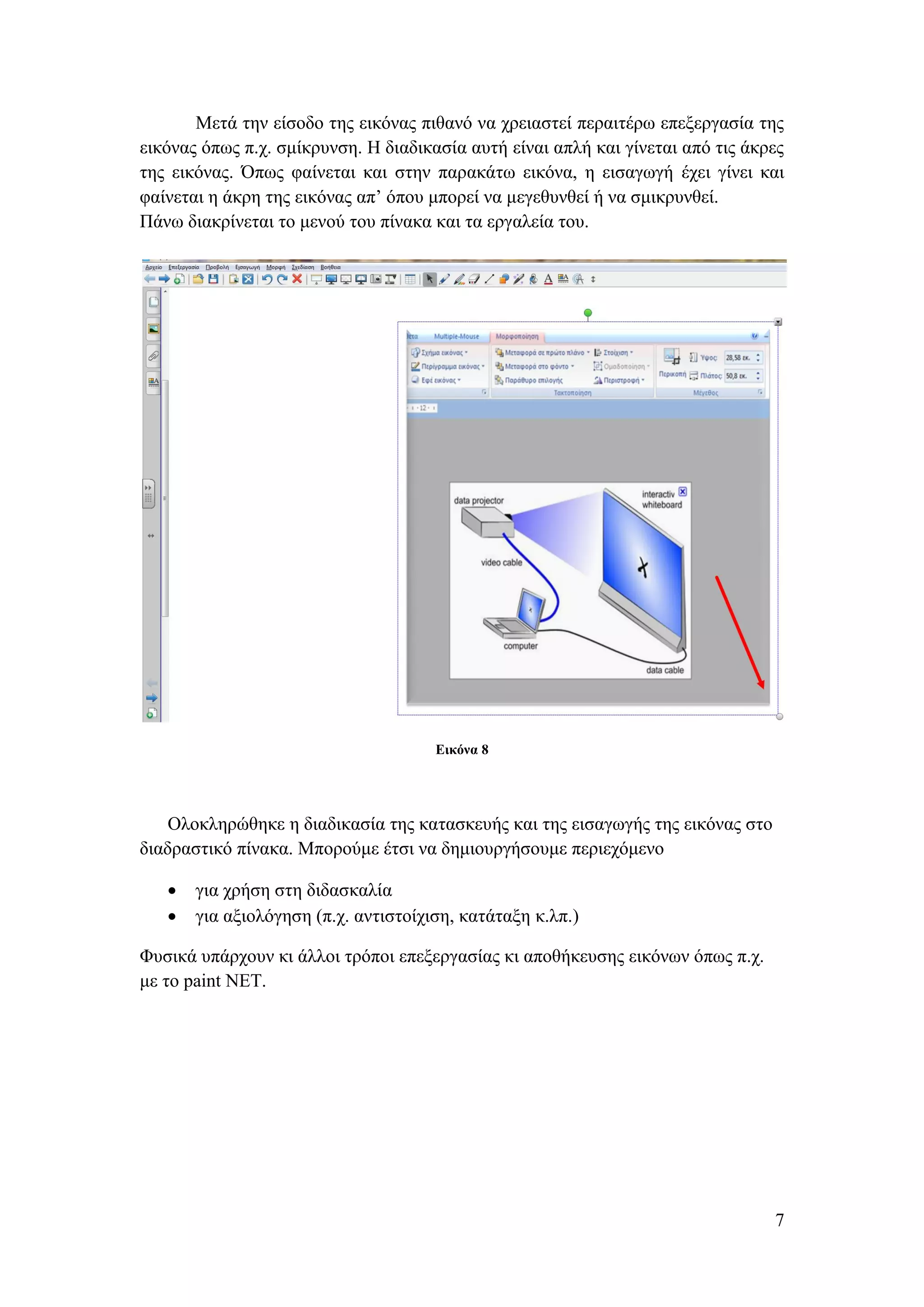 Μετά την είσοδο της εικόνας πιθανό να χρειαστεί περαιτέρω επεξεργασία της
εικόνας όπως π.χ. σμίκρυνση. Η διαδικασία αυτή είναι απλή και γίνεται από τις άκρες
της εικόνας. Όπως φαίνεται και στην παρακάτω εικόνα, η εισαγωγή έχει γίνει και
φαίνεται η άκρη της εικόνας απ’ όπου μπορεί να μεγεθυνθεί ή να σμικρυνθεί.
Πάνω διακρίνεται το μενού του πίνακα και τα εργαλεία του.




                                      Εικόνα 8




    Ολοκληρώθηκε η διαδικασία της κατασκευής και της εισαγωγής της εικόνας στο
διαδραστικό πίνακα. Μπορούμε έτσι να δημιουργήσουμε περιεχόμενο

      για χρήση στη διδασκαλία
      για αξιολόγηση (π.χ. αντιστοίχιση, κατάταξη κ.λπ.)

Φυσικά υπάρχουν κι άλλοι τρόποι επεξεργασίας κι αποθήκευσης εικόνων όπως π.χ.
με το paint NET.




                                                                                 7
 