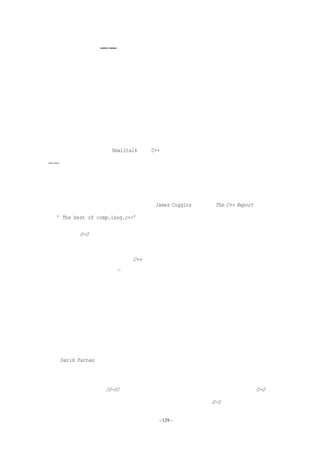 面向对象编程——这颗铜质子弹可以吗？

   本章一开始的描述提醒我们，当很多零件需要装配，而且每个零件可能很复杂时，如

果它们的接口设计得很流畅，大量丰富的结构就能快速地组合在一起。

   使用更大的零件来构建。面向对象编程的第一个特征是，它强制的模块化和清晰的接

口。其次，它强调了封装，即外界无法看到组件的内部结构；它还强调了继承和层次化类结

构以及虚函数。面向对象还强调了强抽象数据类型化，它确保某种特定的数据类型只能由它

自身的相应函数来操作。

   现在，无需使用整个 Smalltalk 或者 C++的软件包，就可以获得这些特点中的任意一个

——其中一些甚至出现在面向对象技术之前。面向对象方法吸引人的地方类似于复合维他命

药丸：一次性（即编程人员的培训）得到所有的好处。面向对象是一种非常有前途的概念。

   面向对象技术为什么发展缓慢？《没有银弹》后的九年中，对面向对象技术的期望稳

步增长。为什么增长如此缓慢？理论过多。James Coggins，已经在 The C++ Report 做了四

年 “The best of comp.lang.c++”专栏的作者，他提出了这样的解释：

   问题是 O-O 程序员经历了很多错综复杂混乱的应用，他们所关注的是低层次，而不是

高层次的抽象。例如，他们开发了很多象链表或集合这样的类，而不是用户接口、射线束模

型或者有限元素模型。不幸的是，C++中帮助程序员避免错误的强类型检查，使得从小型事

物中构建大型物体非常困难 21。

   他回归到基本的软件问题，主张一种解决软件不能满足要求的方法，即通过客户的参

与和协作来提高脑力劳动的规模。他赞同自顶向下的设计：

   如果我们设计大粒度的类，关注用户已经接触的概念，则在进行设计的时候，他们能

够理解设计并提出问题，并且可以帮助设计测试用例。我的眼科客户并不关心堆栈，他们关

心描述眼角膜形状的勒让德多项式。在这方面，小规模的封装带来的好处比较少。

   David Parnas 的论文是面向对象概念的起源之一，他用不同的观点看这个问题。他写

信给我：

   答案很简单。因为[O-O]和各种复杂语言的联系已经很紧密。人们并没有被告诉 O-O 是

一种设计的方法，并向他们讲授设计方法和原理，大家只是被告知 O-O 是一种特殊工具。而


                           - 129 -
 