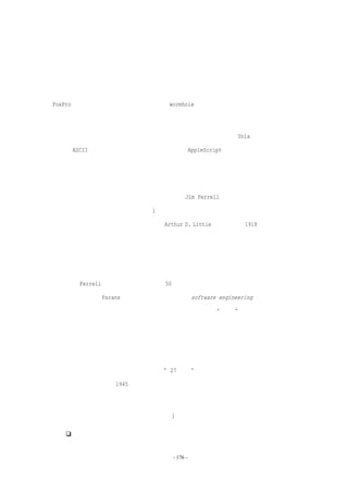 个软件集的控制之下，而每个软件通常假设是受自己的控制。软件集必须控制用户界面，而

应用程序一般认为这是自己的职责。软件整体必须能够调用任何应用程序的功能，就好像是

用户使用命令行传递参数那样。它还应该像屏幕一样接受应用程序的输出，只不过屏幕是显

示一系列字符串，而它需要将输出解析成适当数据类型的逻辑单元实体。某些应用程序，如

FoxPro，提供了一些接收命令的后门接口（wormhole），不过它返回的信息是不够充分和未

被解析的。这些接口是对通用解决方案需要的一个特殊补充。

  拥有能控制应用程序集合之间交互的脚本语言是非常强有力的。Unix 首先使用管道和

标准的 ASCII 字符串格式提供了这种功能。今天，AppleScript 是一个非常优秀的例子。



软件工程的状态和未来

  我曾问过北卡罗来纳州大学化学系的系主任 Jim Ferrell 关于化学工程的历史以及和

化学的区别的问题，于是他作了一个 1 小时的出色即兴演说，从很多产品（从钢铁到面包，

到香水）的不同生产过程开始。他讲述了 Arthur D. Little 博士如何在 1918 年在麻省理工

学院建立了第一个化学工程系，来发现、发展和讲授所有过程的共有技术基础。首先是经验

法则，接着是经验图表，后来是设计特殊零件的公式，再后来是单个导管中热传导、质量转

移和动量转移的模型。

  如同 Ferrell 故事所展现的，在几乎 50 年后，我仍被化学工程和软件工程之间的很多

相似之处所震动。Parans 对我写的关于软件工程（software engineering）的文章提出了

批评。他对比了电气工程和软件领域，觉得把我们所做的称为“工程”十分冒昧。他可能是

正确的，这个领域可能永远不会发展成像电气工程那样的工程化领域，拥有精确的数学基础。

毕竟，软件工程就像化学工程一样，与如何扩展到工业级别处理过程的非线性问题有关。而

且，和工业工程类似，它总是被人类行为的复杂性所困扰。

  不过，化学工程的发展过程让我觉得“27 岁的”软件工程并不是没有希望的，而仅仅

是不够成熟的，就好像 1945 年的化学工程。毕竟，在二次世界大战之后，化学工程师才真

正提出闭环互联的连续流系统。

  今天，软件工程的一些特殊问题正如第 1 章中所提出的：

     如何把一系列程序设计和构建成系统


                          - 176 -
 