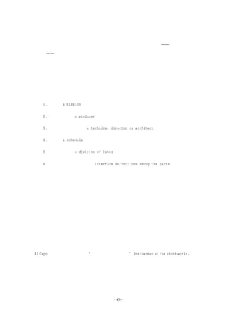 应减少。

   事实上，树状组织架构是作为权力和责任的结构出现。其基本原理——管理角色的非

重复性——导致了管理结构是树状的。但是交流的结构并未限制得如此严格，树状结构几乎

不能用来描述交流沟通，因为交流是通过网状结构进行的。在很多工程活动领域，树状模拟

结构不能很精确地用于描述一般团队、特别工作组、委员会，甚至是矩阵结构组织。

   让我们考虑一下树状编程队伍，以及要使它行之有效，每棵子树所必须具备的基本要

素。它们是：

   1. 任务（a mission）

   2. 产品负责人（a producer）

   3. 技术主管和结构师（a technical director or architect）

   4. 进度（a schedule）

   5. 人力的划分（a division of labor）

   6. 各部分之间的接口定义（interface definitions among the parts）

   所有这些是非常明显和约定俗成的，除了产品负责人和技术主管之间有一些区别。我

们先分析一下两个角色，然后再考虑它们之间的关系。

   产品负责人的角色是什么？他组建团队，划分工作及制订进度表。他要求，并一直要

求必要的资源。这意味着他主要的工作是与团队外部，向上和水平地沟通。他建立团队内部

的沟通和报告方式。最后，他确保进度目标的实现，根据环境的变化调整资源和团队的构架。

   那么技术主管的角色是什么？他对设计进行构思，识别系统的子部分，指明从外部看

上去的样子，勾画它的内部结构。他提供整个设计的一致性和概念完整性；他控制系统的复

杂程度。当某个技术问题出现时，他提供问题的解决方案，或者根据需要调整系统设计。用

Al Capp 所喜欢的一句谚语， “攻坚小组中的独行侠”inside-man at the skunk works.）
                 他是         （                               。

他的沟通交流在团队中是首要的。他的工作几乎完全是技术性的。

   现在可以看到，这两种角色所需要的技能是非常不同的。这些技能可以按不同的方式

进行组合。产品负责人和技术主管所拥有的特殊技能可以用不同方式组合，组合结果控制和

支配了他们之间的关系。团队的搭建必须根据参与的人员来组织，而不是将人员纯粹地按照
                               - 45 -
 