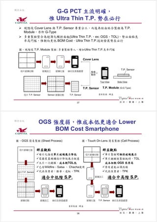 觸控面板
                           G-G PCT 主流明確，
                         惟 Ultra Thin T.P. 勢在必行
     現階段 Cover Lens 與 T.P. Sensor 專業分工，而後再經由貼合製程為 T.P.
     Module，亦即 G-Type
     多重製程整合為超薄化觸控面板(Ultra Thin T.P.，ex: OGS、TOL)，勢必面臨良
     率高門檻，惟朝向更低 BOM Cost，Ultra Thin T.P.技術發展勢在必行

 圖、現階段 T.P. Module 製程 :多重製程導入，增加Ultra Thin T.P.良率門檻


                                                     Cover Lens


                                                                                   T.P. Sensor
   母片玻璃切割             玻璃加工    玻璃化強     絲印及表面處理            G-G
                                                          貼合


                                                                   Top-View     Side-View

                                                     T.P. Sensor     T.P. Module (G-G Type)

     母片 T.P. Sensor     Sensor 玻璃切割    T.P. Sensor              資料來源 : 群益


                                             37




觸控面板
                 OGS 強度弱，惟成本低更適合 Lower
                     BOM Cost Smartphone
圖、OGS 簡易製程 (Sheet Process)                           圖、Touch On Lens 簡易製程 (Cell Process)


  母片玻璃化強         群益觀點                                               群益觀點
                 母片化強使單片玻璃應力降低               母片玻璃切割                   單片製程可維持玻璃應力
                 需藉裝置機構設計降低應力疑慮                                       單片鍍膜使製程耗時，TOL
                 大片一次鍍膜，成本較TOL低                                       成本相較 OGS 來得高
                 已有Wildfire、Salsa 、 Chacha使用                          原有產能必須改線
 母片T.P. Sensor   代表性業者：勝華、達虹、TPK                                      代表性業者：TPK

                      適合中低階 S.P.                             玻璃加工        適合中高階 S.P.




   玻璃切割           玻璃加工       絲印及表面處理                   玻璃化強     T.P. Sensor 絲印及表面處理

                                       資料來源 : 群益


                                             38
 