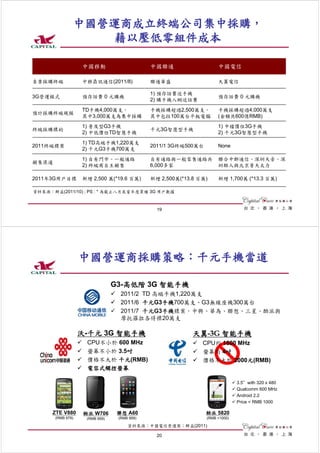 中國營運商成立終端公司集中採購，
                  藉以壓低零組件成本

                   中國移動                       中國聯通                    中國電信

負責採購終端             中移鼎訊通信(2011/8)             聯通華盛                    天翼電信

                                              1) 預存話費送手機
3G營運模式             預存話費 0 元購機                                         預存話費 0 元購機
                                              2) 購手機入網送話費
                   TD手機4,000萬支，               手機採購超過2,500萬支，          手機採購超過4,000萬支
預計採購終端規模
                   其中3,000萬支為集中採購             其中包括100萬台平板電腦           (金額共600億RMB)
                   1) 普及型G3手機                                         1) 中檔價位3G手機
終端採購標的                                        千元3G智慧型手機
                   2) 中低價位TD智慧手機                                      2) 千元3G智慧型手機
                   1) TD高端手機1,220萬支
2011終端標案                                      2011/1 3G終端500萬台        None
                   2) 千元G3手機700萬支
                   1) 自有門市、一般通路               自有通路與一般零售通路共            聯合中郵通信、深圳天音、深
銷售渠道
                   2) 終端商自主銷售                 6,000多家                 圳酷人與北京普天太力

2011年3G用戶目標        新增 2,500 萬(*19.6 百萬)       新增 2,500萬(*13.8 百萬)     新增 1,700萬 (*13.3 百萬)

資料來源：群益(2011/10) ; PS : * 為截止八月底當年度累積 3G 用戶數據


                                                19




                   中國營運商採購策略：千元手機當道

                                 G3-高低階 3G 智能手機
                                   2011/2 TD 高端手機1,220萬支
                                   2011/6 千元G3手機700萬支、G3無線座機300萬台
                                   2011/7 千元G3手機標案，中興、華為、聯想、三星、酷派與
                                   摩托羅拉各得標20萬支

                   沃-千元 3G 智能手機                             天翼-3G 智能手機
                     CPU不小於 600 MHz                            CPU約 1000 MHz
                     螢幕不小於 3.5吋                                螢幕約 4吋
                     價格不大於 千元(RMB)                             價格不大於 2000元(RMB)
                     電容式觸控螢幕

                                                                               3.5＂with 320 x 480
                                                                               Qualcomm 600 MHz
                                                                               Android 2.2
                                                                               Price < RMB 1000

      ZTE V880      酷派 W706       聯想 A60                         酷派 5820
       (RMB 979)     (RMB 959)    (RMB 959)                      (RMB <1000)

                                      資料來源：中國電信營運商；群益(2011)

                                                20
 
