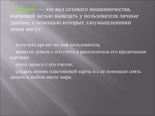 Фишинг  — это вид сетевого мошенничества, имеющий целью выведать у пользователя личные данные, с помощью которых злоумышленники затем могут: получить кредит на имя пользователя; вывести деньги с его счета и расплатиться его кредитными картами; снять деньги с его счетов;  создать копию пластиковой карты и с ее помощью снять деньги в любом месте мира. 