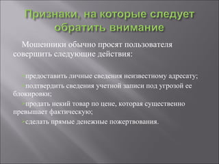 Мошенники обычно просят пользователя совершить следующие действия: предоставить личные сведения неизвестному адресату; подтвердить сведения учетной записи под угрозой ее блокировки; продать некий товар по цене, которая существенно превышает фактическую; сделать прямые денежные пожертвования. 