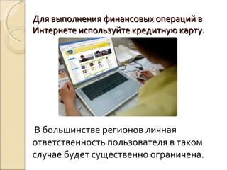 Для выполнения финансовых операций в Интернете используйте кредитную карту.  В большинстве регионов личная ответственность пользователя в таком случае будет существенно ограничена. 