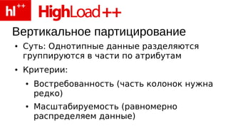 Вертикальное партицирование
●   Суть: Однотипные данные разделяются
    группируются в части по атрибутам
●   Критерии:
    ●   Востребованность (часть колонок нужна
        редко)
    ●   Масштабируемость (равномерно
        распределяем данные)
 