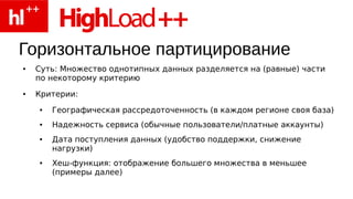Горизонтальное партицирование
●   Суть: Множество однотипных данных разделяется на (равные) части
    по некоторому критерию
●   Критерии:
    ●   Географическая рассредоточенность (в каждом регионе своя база)
    ●   Надежность сервиса (обычные пользователи/платные аккаунты)
    ●   Дата поступления данных (удобство поддержки, снижение
        нагрузки)
    ●   Хеш-функция: отображение большего множества в меньшее
        (примеры далее)
 