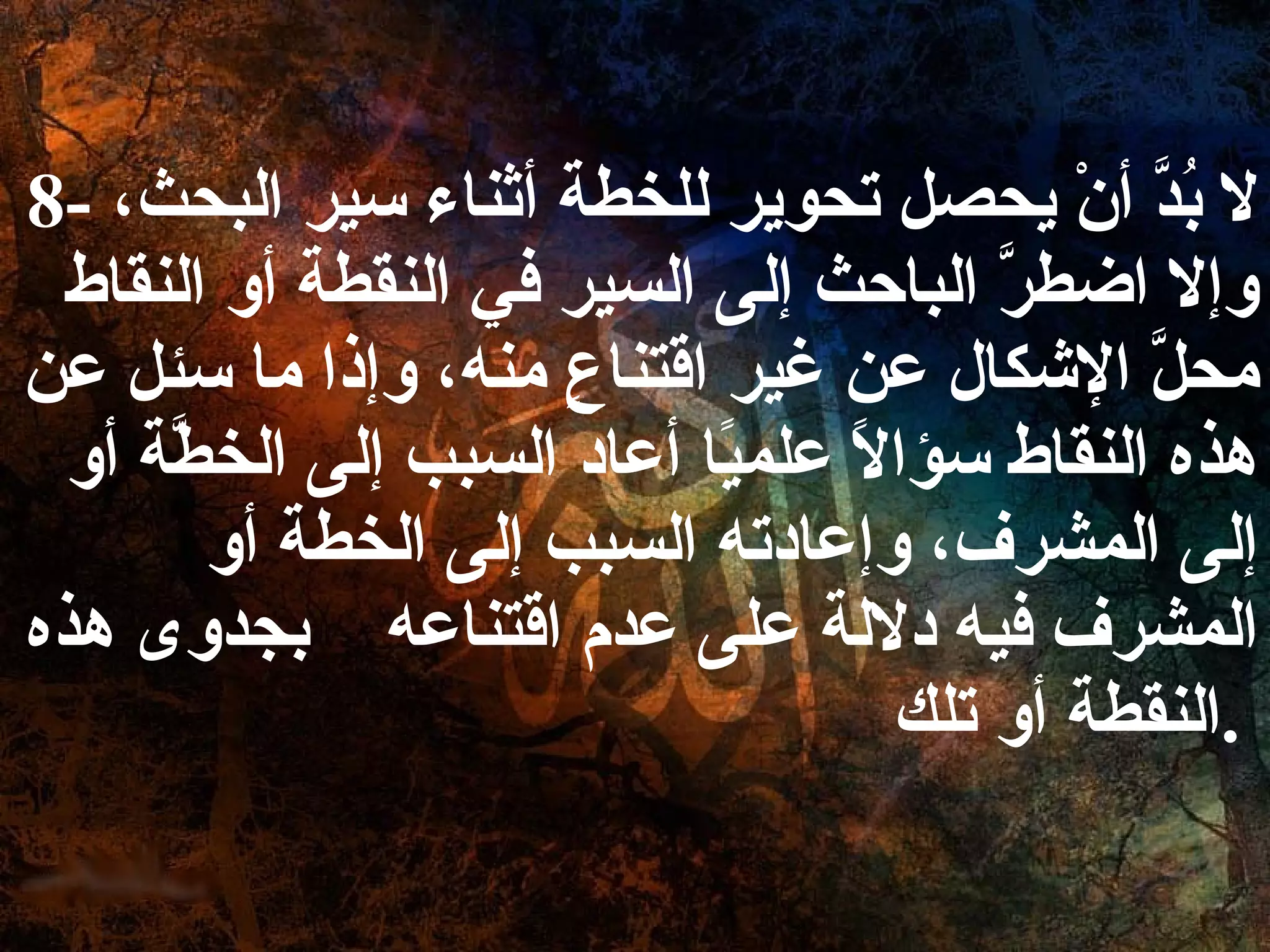 8-  لا بُدَّ أنْ يحصل تحوير للخطة أثناء سير البحث، وإلا اضطرَّ الباحث إلى السير في النقطة أو النقاط محلَّ الإشكال عن غير اقتناعٍ منه، وإذا ما سئل عن هذه النقاط سؤالاً علميًا أعاد السبب إلى الخطَّة أو إلى المشرف، وإعادته السبب إلى الخطة أو المشرف فيه دلالة على عدم اقتناعه  بجدوى هذه النقطة أو تلك .   