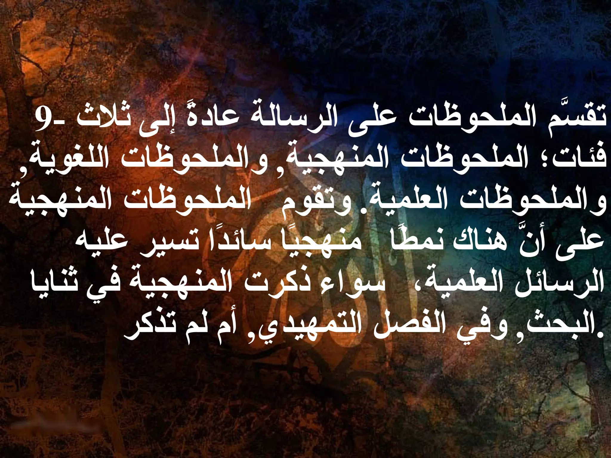 9-  تقسَّم الملحوظات على الرسالة عادةً إلى ثلاث فئات؛ الملحوظات المنهجية ,  والملحوظات اللغوية ,  والملحوظات العلمية .  وتقوم  الملحوظات المنهجية على أنَّ هناك نمطًا  منهجيًا سائدًا تسير عليه الرسائل العلمية،  سواء ذكرت المنهجية في ثنايا البحث ,  وفي الفصل التمهيدي ,  أم لم تذكر . 
