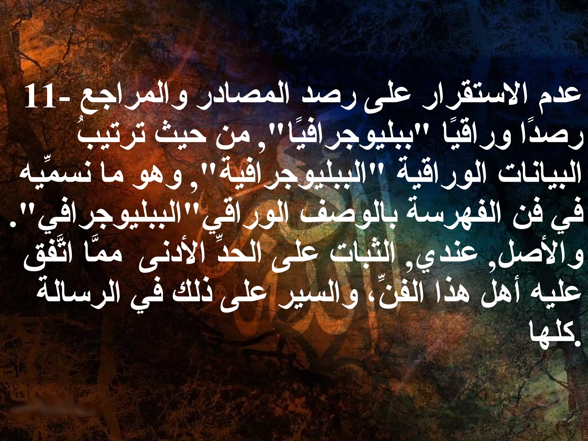 11-  عدم الاستقرار على رصد المصادر والمراجع رصدًا وراقيًا  " ببليوجرافيًا ",  من حيث ترتيبُ البيانات الوراقية  " الببليوجرافية ",  وهو ما نسمِّيه في فن الفهرسة بالوصف الوراقي " الببليوجرافي ".  والأصل ,  عندي ,  الثبات على الحدِّ الأدنى  ممَّا اتَّفق عليه أهل هذا الفنِّ، والسير على ذلك في الرسالة كلها . 