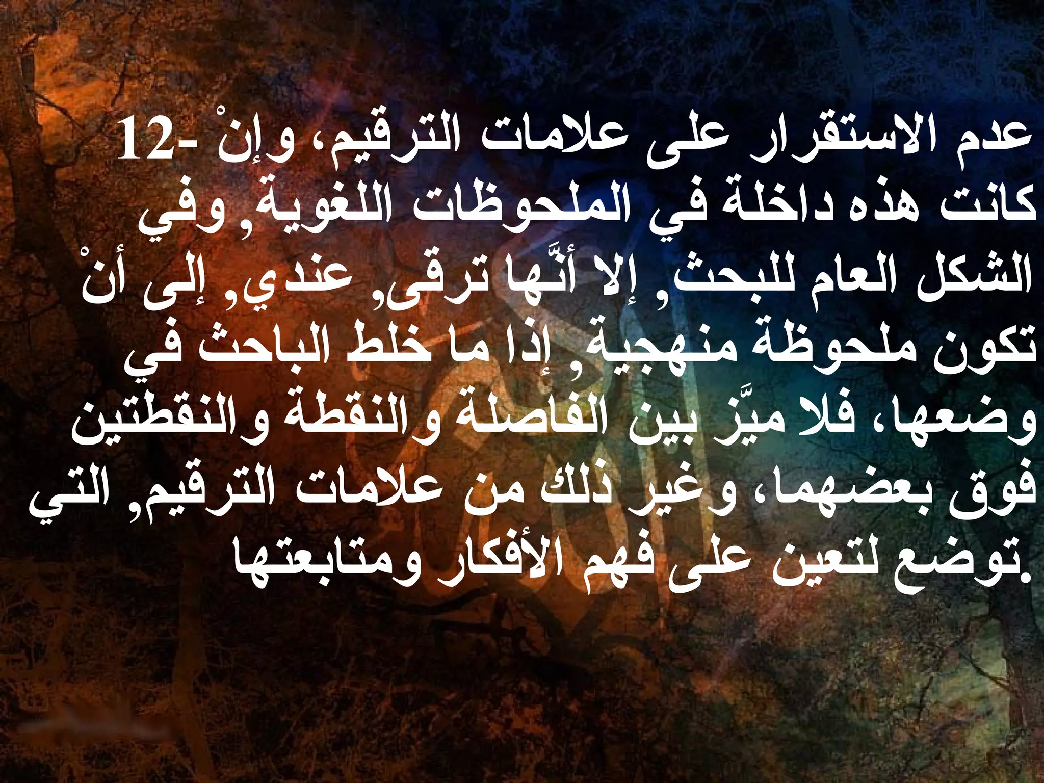 12-  عدم الاستقرار على علامات الترقيم، وإنْ كانت هذه داخلة في الملحوظات اللغوية ,  وفي الشكل العام للبحث ,  إلا أنَّها ترقى ,  عندي ,  إلى أنْ تكون ملحوظة منهجية ,  إذا ما خلط الباحث في وضعها، فلا ميَّز بين الفاصلة والنقطة والنقطتين فوق بعضهما، وغير ذلك من علامات الترقيم ,  التي توضع لتعين على فهم الأفكار ومتابعتها . 