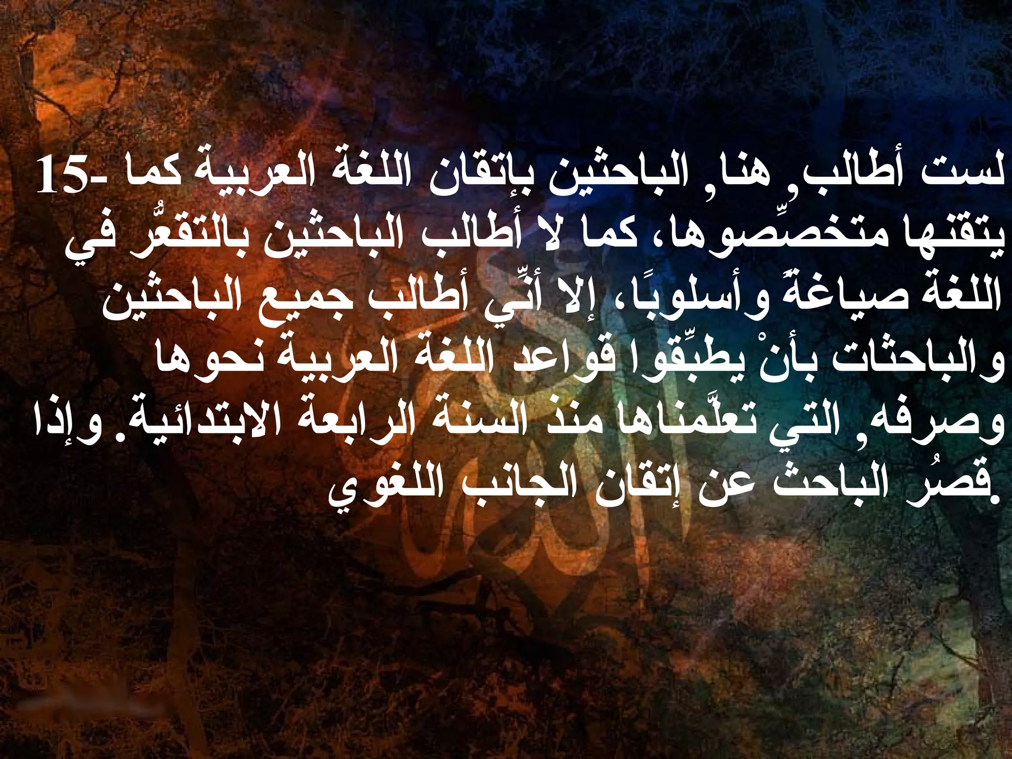 15-  لست أطالب ,  هنا ,  الباحثين بإتقان اللغة العربية كما يتقنها متخصِّصوها، كما لا أطالب الباحثين بالتقعُّر في اللغة صياغةً وأسلوبًا، إلا أنِّي أطالب جميع الباحثين والباحثات بأنْ يطبِّقوا قواعد اللغة العربية نحوها وصرفه ,  التي تعلَّمناها منذ السنة الرابعة الابتدائية .  وإذا قصُر الباحث عن إتقان الجانب اللغوي . 