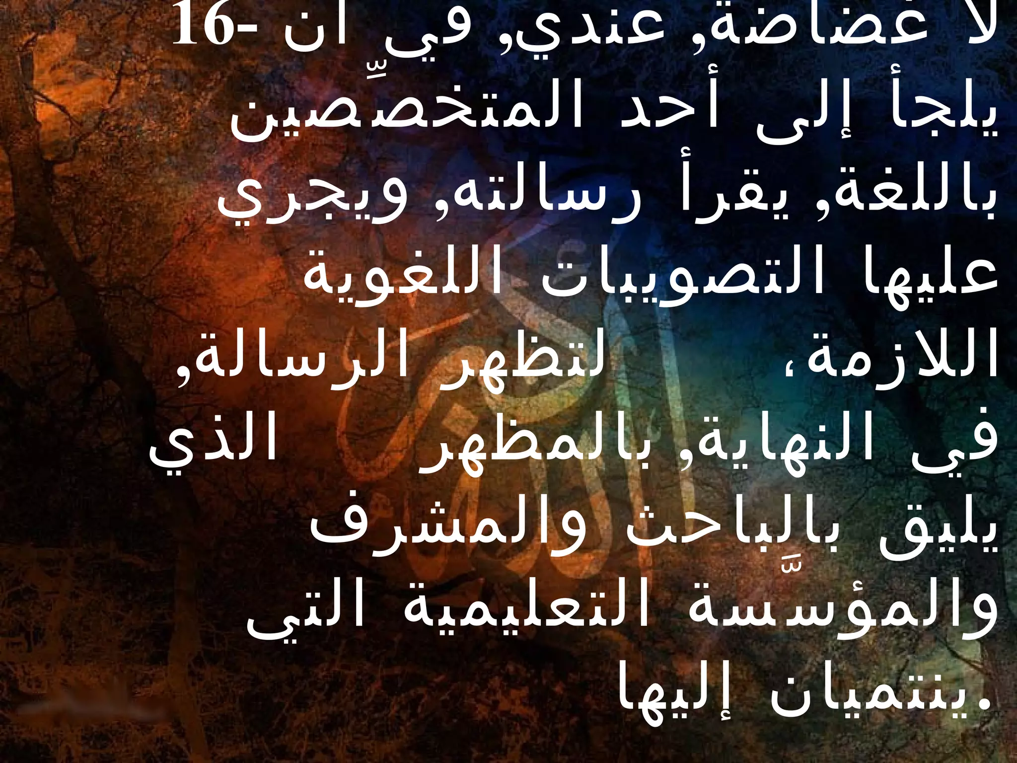 16-  لا غضاضة ,  عندي ,  في أنْ يلجأ إلى أحد المتخصِّصين باللغة ,  يقرأ رسالته ,  ويجري عليها التصويبات اللغوية اللازمة،  لتظهر الرسالة ,  في النهاية ,  بالمظهر  الذي يليق بالباحث والمشرف والمؤسَّسة التعليمية التي ينتميان إليها .   