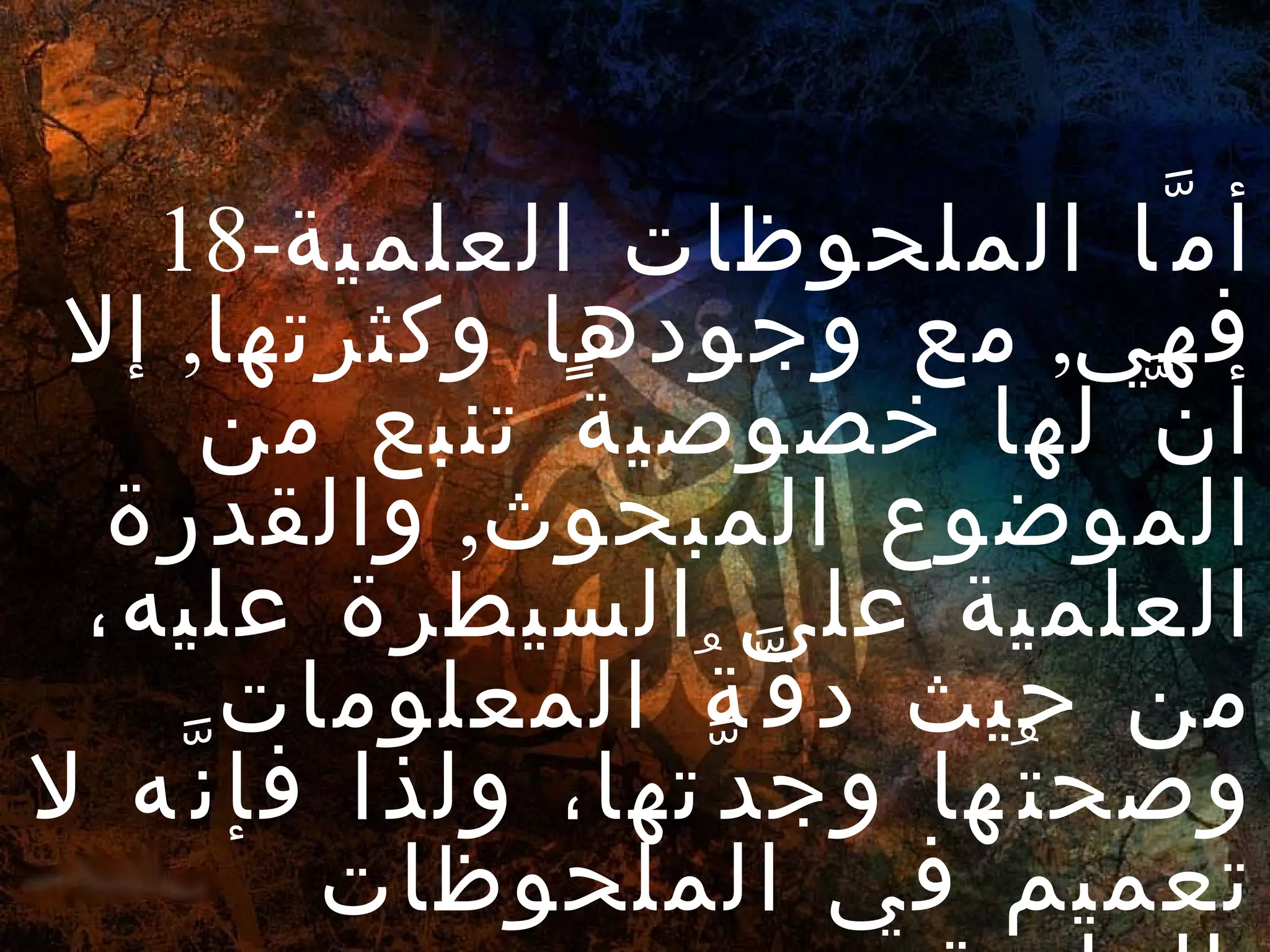 18- أمَّا الملحوظات العلمية فهي ,  مع وجودها وكثرتها ,  إلا أنَّ لها خصوصيةً تنبع من الموضوع المبحوث ,  والقدرة العلمية على السيطرة عليه، من حيث دقَّةُ المعلومات وصحتُها وجدَّتها، ولذا فإنَّه لا تعميم في الملحوظات العلمية . 