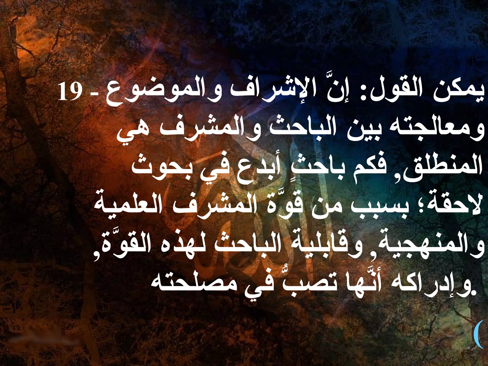 19 -  يمكن القول :  إنَّ الإشراف والموضوع ومعالجته بين الباحث والمشرف هي المنطلق ,  فكم باحثٍ أبدع في بحوث لاحقة؛ بسبب من قوَّة المشرف العلمية والمنهجية ,  وقابلية الباحث لهذه القوَّة ,  وإدراكه أنَّها تصبُّ في مصلحته .   ( 