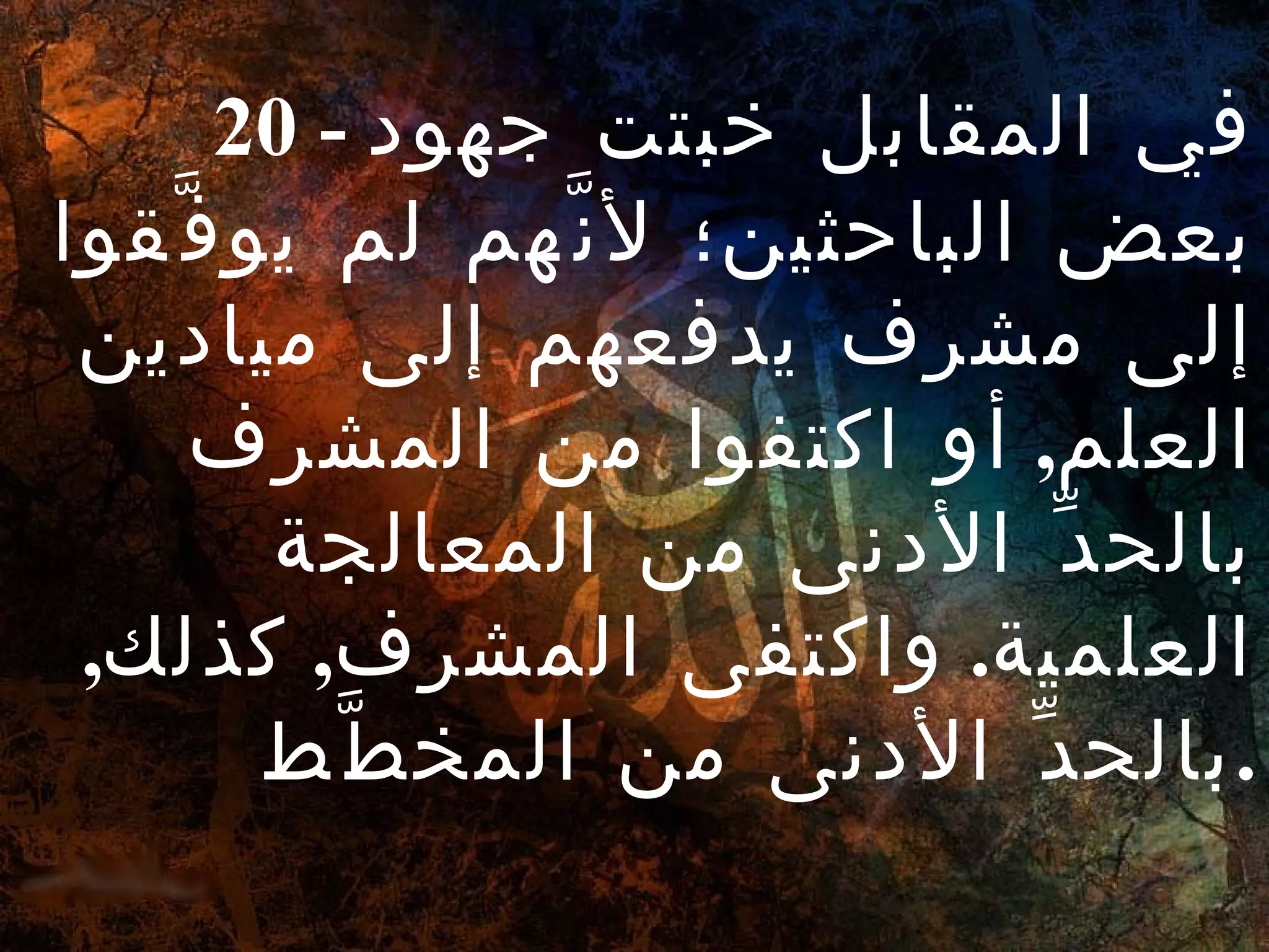   20 -  في المقابل خبتت جهود بعض الباحثين؛ لأنَّهم لم يوفَّقوا إلى مشرف يدفعهم إلى ميادين العلم ,  أو اكتفوا من المشرف بالحدِّ الأدنى من المعالجة العلمية .  واكتفى المشرف ,  كذلك ,  بالحدِّ الأدنى من المخطَّط . 