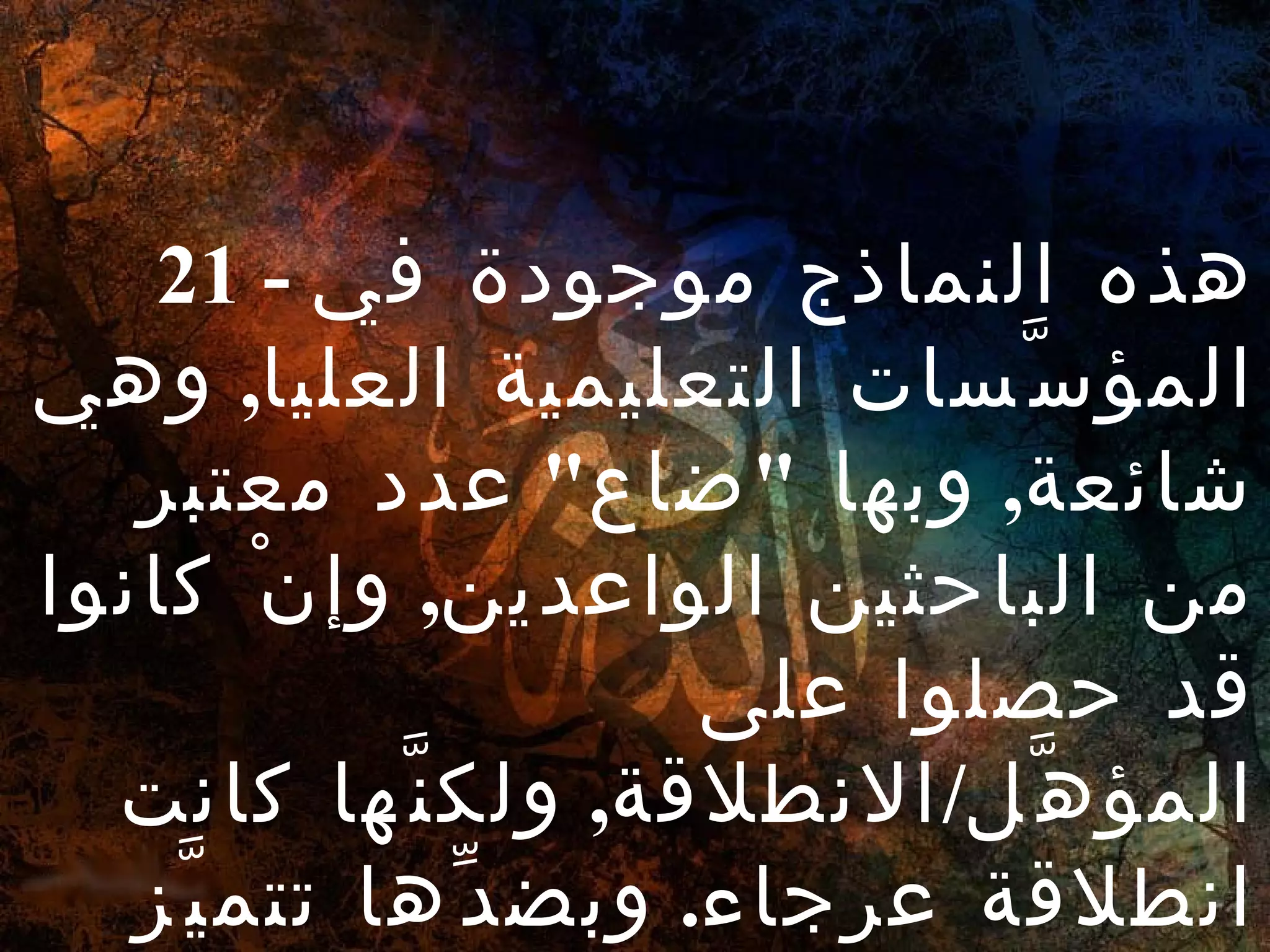 21 -  هذه النماذج موجودة في المؤسَّسات التعليمية العليا ,  وهي شائعة ,  وبها  " ضاع "  عدد معتبر من الباحثين الواعدين ,  وإنْ كانوا قد حصلوا على المؤهَّل / الانطلاقة ,  ولكنَّها كانت انطلاقة عرجاء .  وبضدِّها تتميَّز الأشياء . 