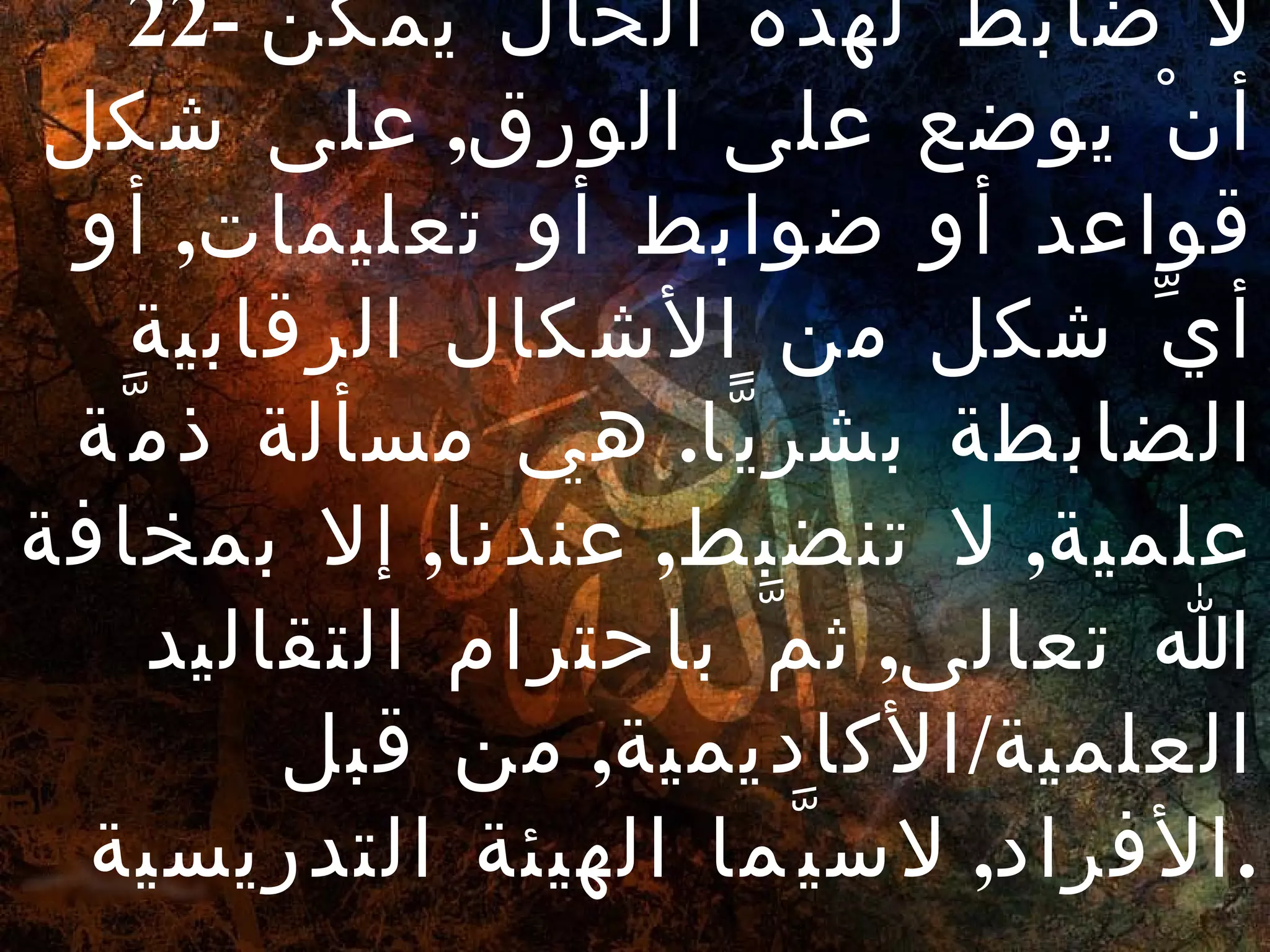 22-  لا ضابطَ لهذه الحال يمكن أنْ يوضع على الورق ,  على شكل قواعد أو ضوابط أو تعليمات ,  أو أيِّ شكل من الأشكال الرقابية الضابطة بشريًّا .  هي مسألة ذمَّة علمية ,  لا تنضبط ,  عندنا ,  إلا بمخافة الله تعالى ,  ثمَّ باحترام التقاليد العلمية / الأكاديمية ,  من قبل الأفراد ,  لاسيَّما الهيئة التدريسية . 