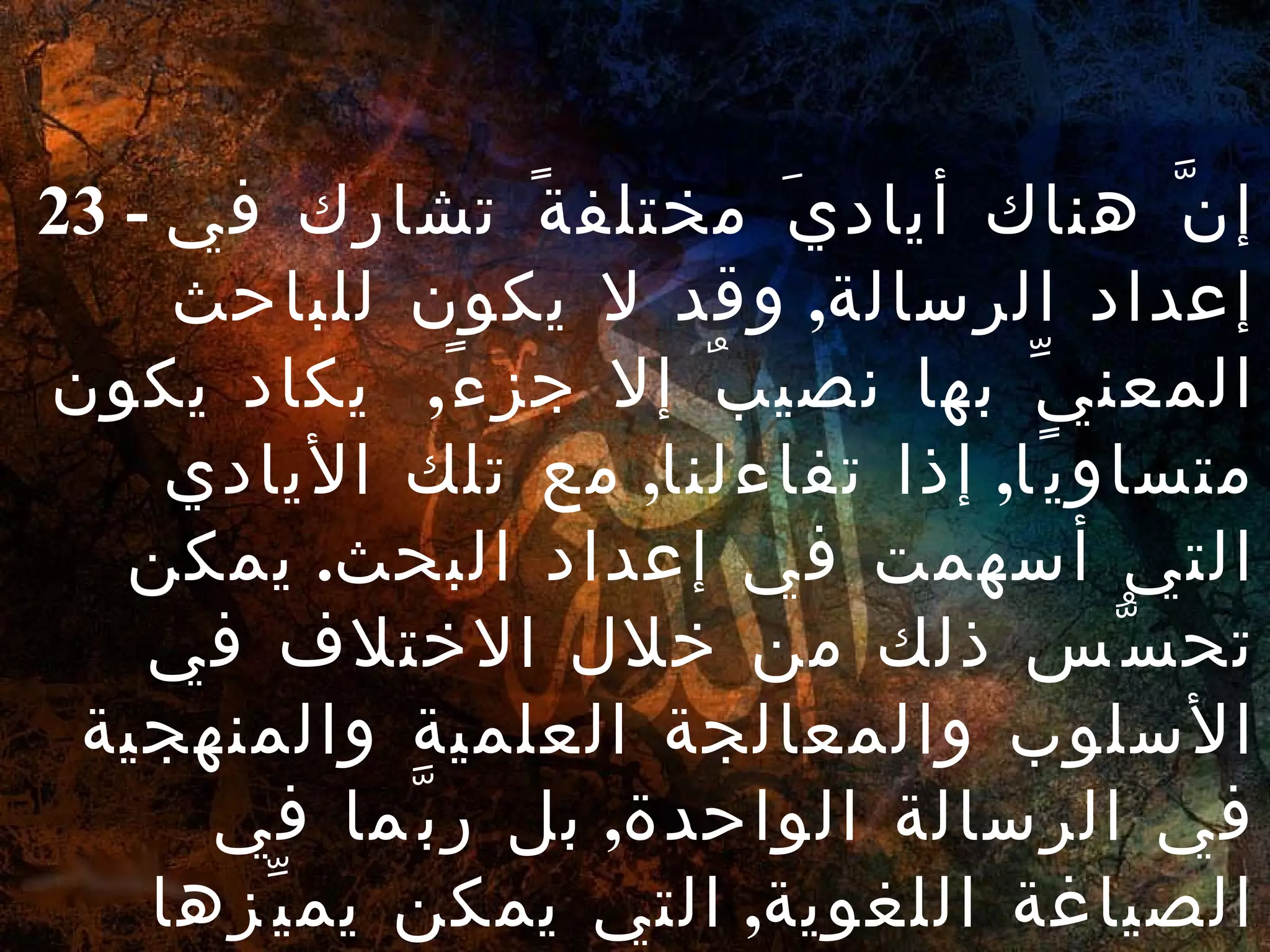 23 -  إنَّ هناك أياديَ مختلفةً تشارك في إعداد الرسالة ,  وقد لا يكون للباحث المعنيِّ بها نصيبٌ إلا جزءً ,  يكاد يكون متساويًا ,  إذا تفاءلنا ,  مع تلك الأيادي التي أسهمت في إعداد البحث .  يمكن تحسُّس ذلك من خلال الاختلاف في الأسلوب والمعالجة العلمية والمنهجية في الرسالة الواحدة ,  بل ربَّما في الصياغة اللغوية ,  التي يمكن يميِّزها دارسوا الأساليب بين فصل وآخر من فصول الرسالة . 