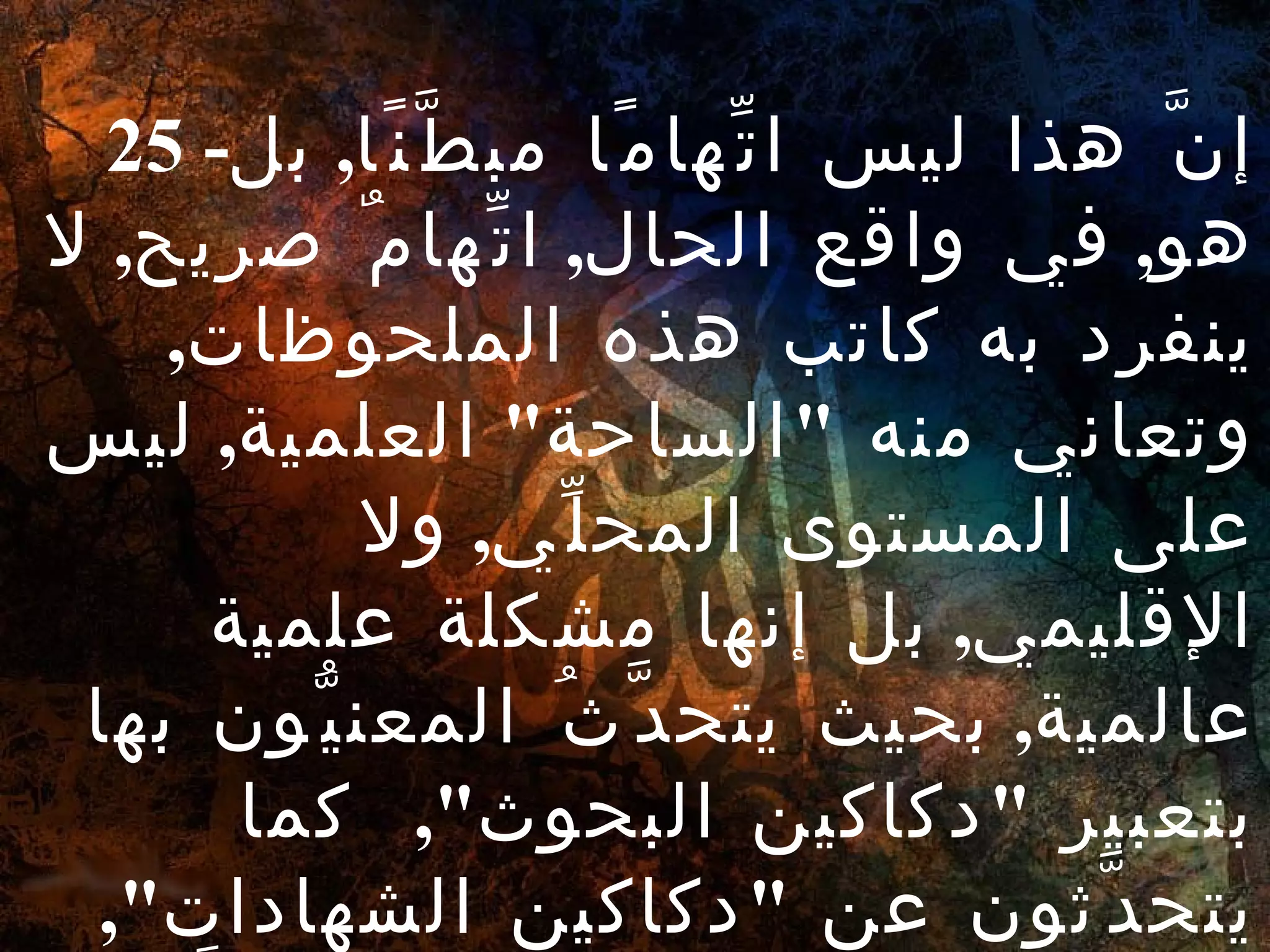 25 - إنَّ هذا ليس اتِّهامًا مبطَّنًا ,  بل هو ,  في واقع الحال ,  اتِّهامٌ صريح ,  لا ينفرد به كاتب هذه الملحوظات ,  وتعاني منه  " الساحة "  العلمية ,  ليس على المستوى المحلِّي ,  ولا الإقليمي ,  بل إنها مشكلة علمية عالمية ,  بحيث يتحدَّثُ المعنيُّون بها بتعبير  " دكاكين البحوث ",  كما يتحدَّثون عن  " دكاكين الشهادات ",  حينما يحصل الطالب على مؤهَّلات عليا بأقصر طريق وأيسره . 