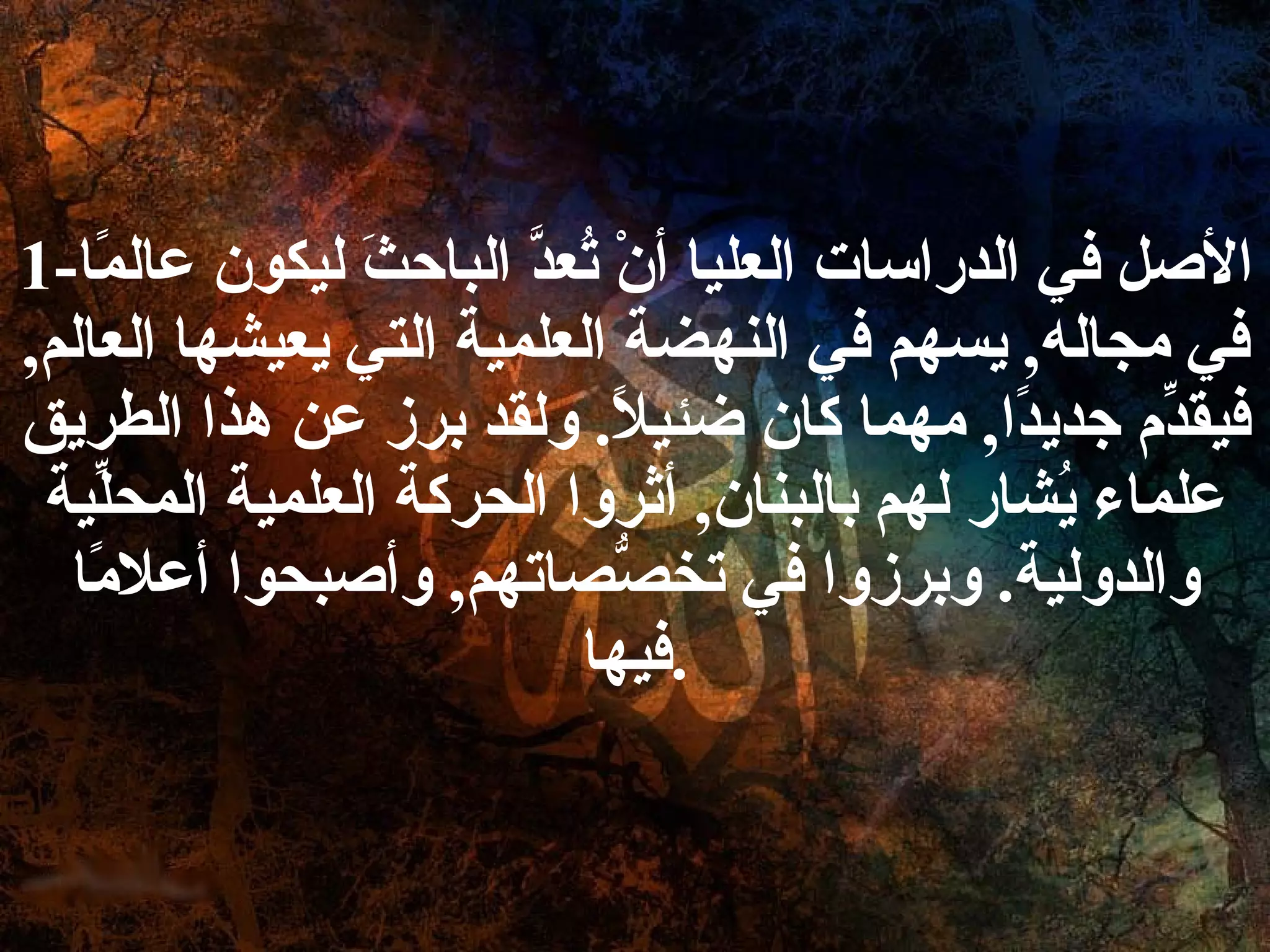 1- الأصل في الدراسات العليا أنْ تُعدَّ الباحثَ ليكون عالمًا في مجاله ,  يسهم في النهضة العلمية التي يعيشها العالم ,  فيقدِّم جديدًا ,  مهما كان ضئيلاً .  ولقد برز عن هذا الطريق علماء يُشار لهم بالبنان ,  أثروا الحركة العلمية المحلِّية والدولية .  وبرزوا في تخصُّصاتهم ,  وأصبحوا أعلامًا فيها . 