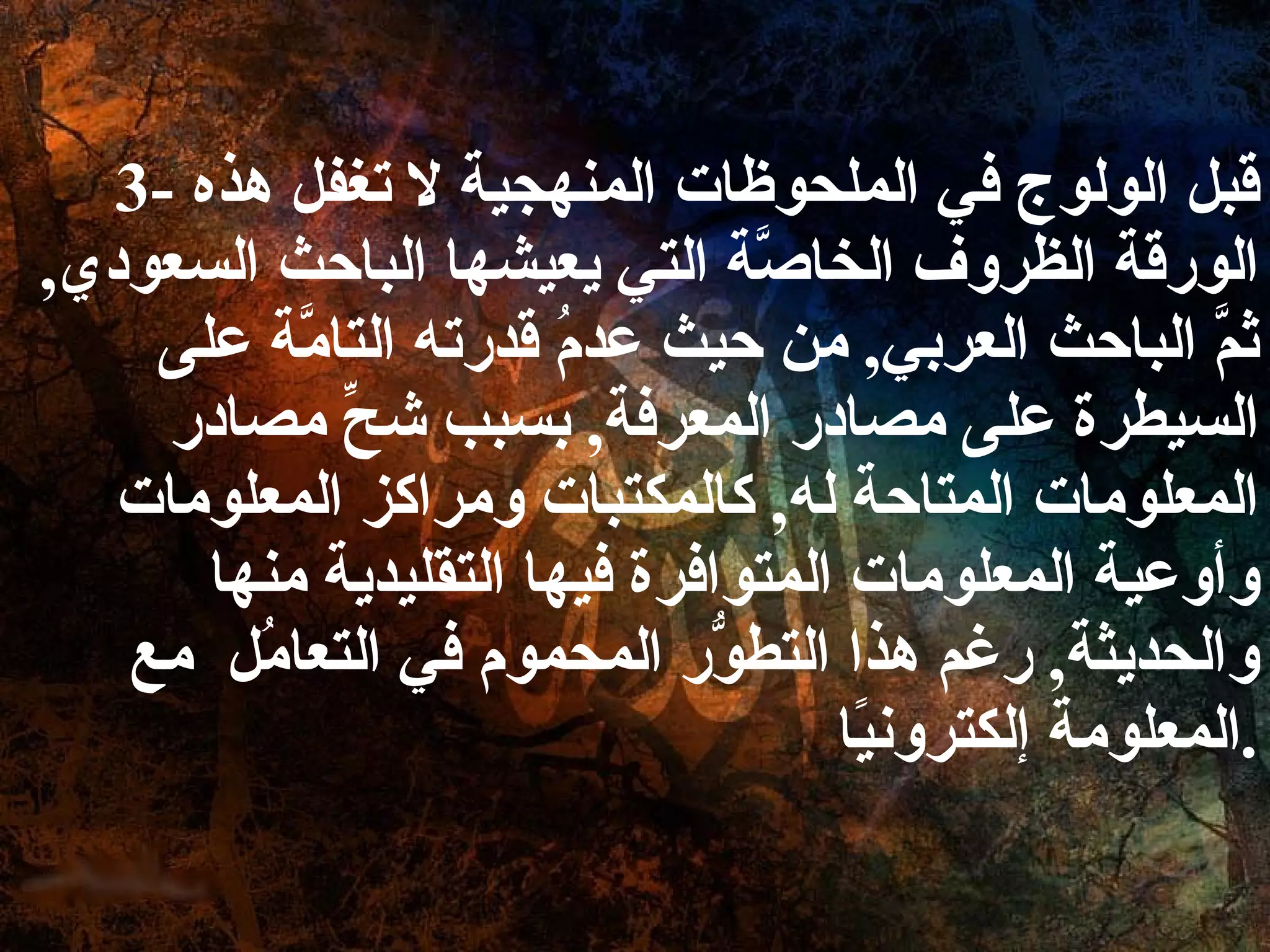 3-  قبل الولوج في الملحوظات المنهجية لا تغفل هذه الورقة الظروف الخاصَّة التي يعيشها الباحث السعودي ,  ثمَّ الباحث العربي ,  من حيث عدمُ قدرته التامَّة على السيطرة على مصادر المعرفة ,  بسبب شحِّ مصادر المعلومات المتاحة له ,  كالمكتبات ومراكز المعلومات وأوعية المعلومات المتوافرة فيها التقليدية منها والحديثة ,  رغم هذا التطوُّر المحموم في التعامُل  مع المعلومة إلكترونيًا . 