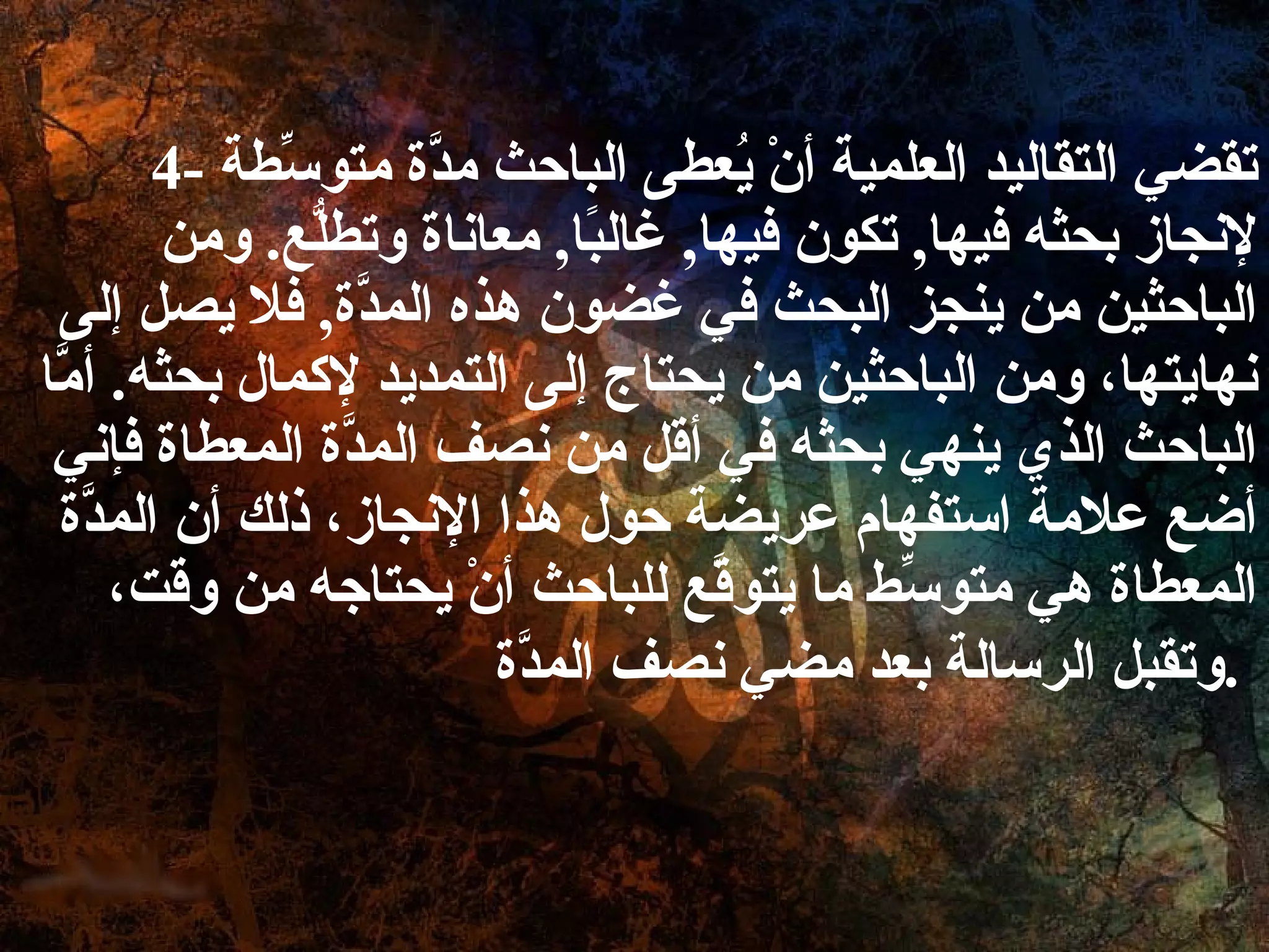   4-  تقضي التقاليد العلمية أنْ يُعطى الباحث مدَّة متوسِّطة لإنجاز بحثه فيها ,  تكون فيها ,  غالبًا ,  معاناة وتطلُّع .  ومن الباحثين من ينجز البحث في غضون هذه المدَّة ,  فلا يصل إلى نهايتها، ومن الباحثين من يحتاج إلى التمديد لإكمال بحثه .  أمَّا الباحث الذي ينهي بحثه في أقل من نصف المدَّة المعطاة فإني أضع علامة استفهام عريضة حول هذا الإنجاز، ذلك أن المدَّة المعطاة هي متوسِّط ما يتوقَّع للباحث أنْ يحتاجه من وقت، وتقبل الرسالة بعد مضي نصف المدَّة .   