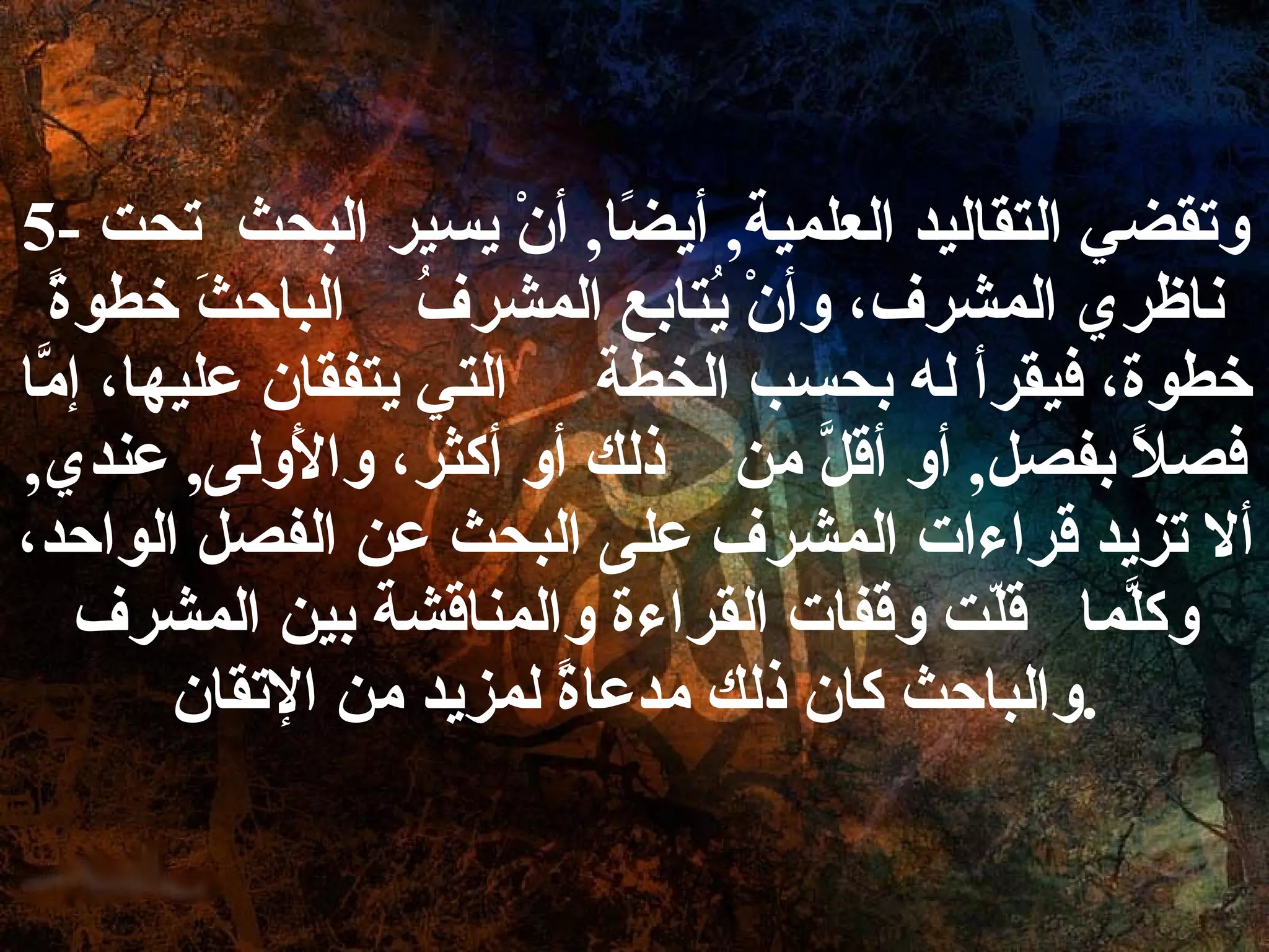 5-  وتقضي التقاليد العلمية ,  أيضًا ,  أنْ يسير البحث  تحت ناظري المشرف، وأنْ يُتابع المشرفُ  الباحثَ خطوةً خطوة، فيقرأ له بحسب الخطة  التي يتفقان عليها، إمَّا فصلاً بفصل ,  أو أقلَّ من  ذلك أو أكثر، والأَولى ,  عندي ,  ألا تزيد قراءات المشرف على البحث عن الفصل الواحد، وكلَّما  قلّت وقفات القراءة والمناقشة بين المشرف والباحث كان ذلك مدعاةً لمزيد من الإتقان . 