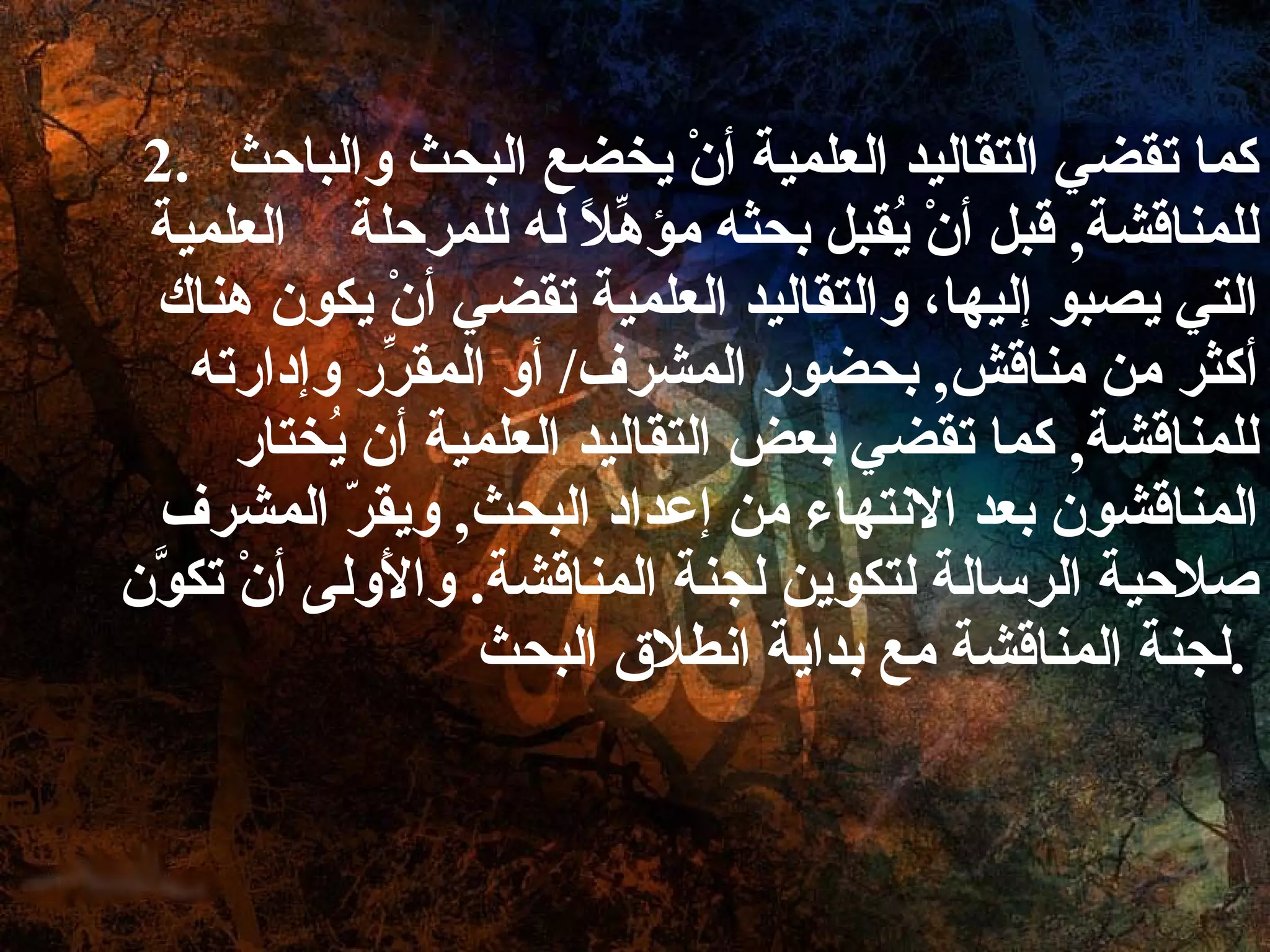 كما تقضي التقاليد العلمية أنْ يخضع البحث والباحث للمناقشة ,  قبل أنْ يُقبل بحثه مؤهِّلاً له للمرحلة  العلمية التي يصبو إليها، والتقاليد العلمية تقضي أنْ يكون هناك أكثر من مناقش ,  بحضور المشرف /  أو المقرِّر وإدارته للمناقشة ,  كما تقضي بعض التقاليد العلمية أن يُختار المناقشون بعد الانتهاء من إعداد البحث ,  ويقرّ المشرف صلاحية الرسالة لتكوين لجنة المناقشة .  والأَولى أنْ تكوَّن لجنة المناقشة مع بداية انطلاق البحث .   