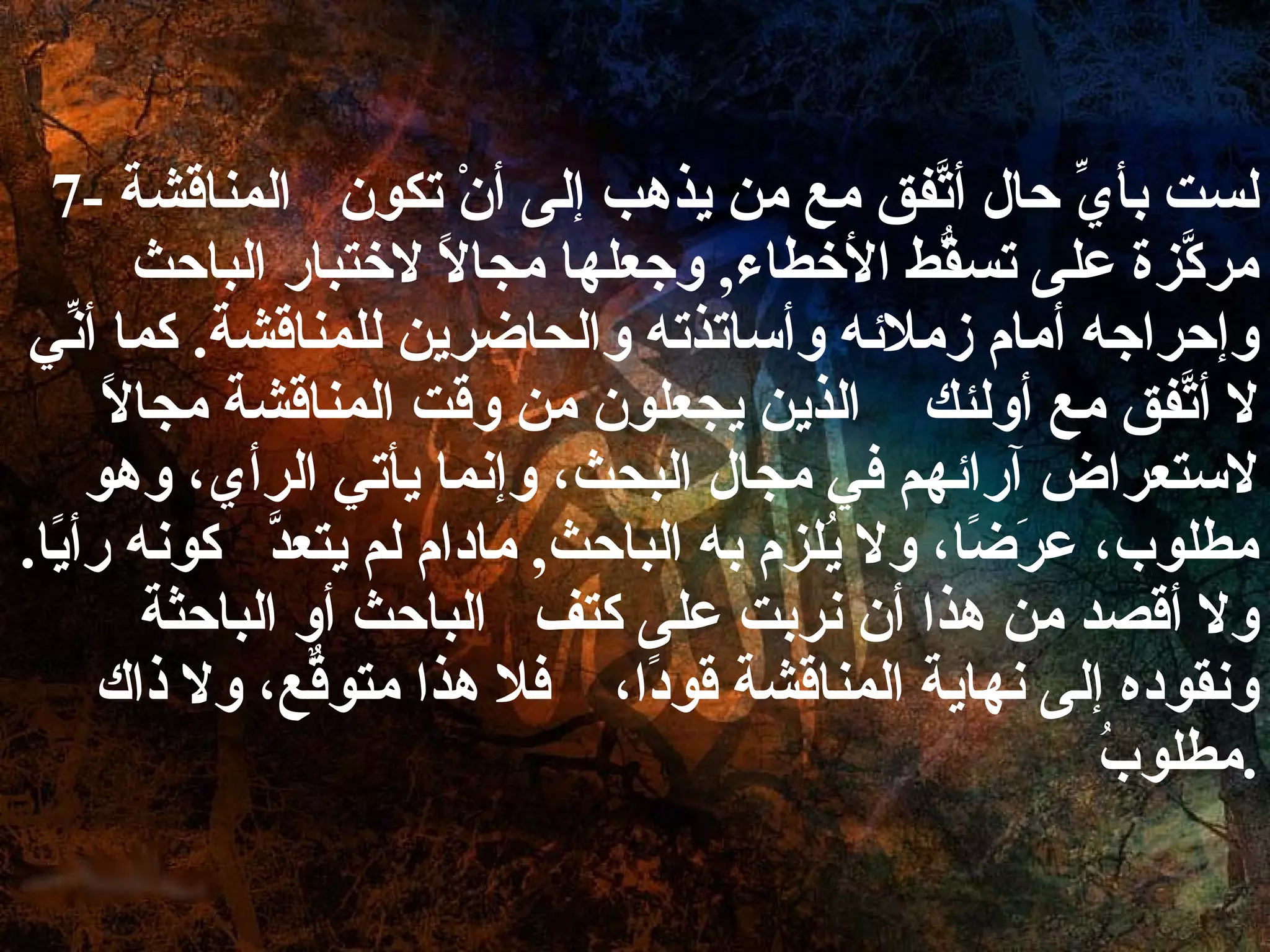 7-  لست بأيِّ حال أتَّفق مع من يذهب إلى أنْ تكون  المناقشة مركَّزة على تسقُّط الأخطاء ,  وجعلها مجالاً لاختبار الباحث وإحراجه أمام زملائه وأساتذته والحاضرين للمناقشة .  كما أنِّي لا أتَّفق مع أولئك  الذين يجعلون من وقت المناقشة مجالاً لاستعراض آرائهم في مجال البحث، وإنما يأتي الرأي، وهو مطلوب، عرَضًا، ولا يُلزم به الباحث ,  مادام لم يتعدَّ  كونه رأيًا .  ولا أقصد من هذا أن نربت على كتف  الباحث أو الباحثة ونقوده إلى نهاية المناقشة قودًا،  فلا هذا متوقّعٌ، ولا ذاك مطلوبُ . 
