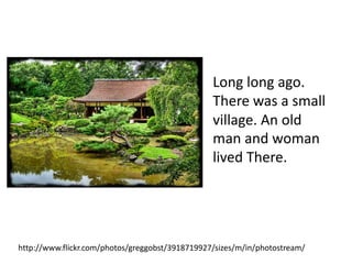 Long long ago.
                                                 There was a small
                                                 village. An old
                                                 man and woman
                                                 lived There.




http://www.flickr.com/photos/greggobst/3918719927/sizes/m/in/photostream/
 
