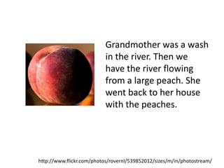Grandmother was a wash
                           in the river. Then we
                           have the river flowing
                           from a large peach. She
                           went back to her house
                           with the peaches.




http://www.flickr.com/photos/rovernl/539852012/sizes/m/in/photostream/
 