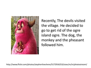Recently, The devils visited
                                  the village. He decided to
                                  go to get rid of the ogre
                                  island ogre. The dog, the
                                  monkey and the pheasant
                                  followed him.



http://www.flickr.com/photos/stephenliveshere/5172916253/sizes/m/in/photostream/
 