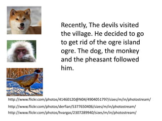 Recently, The devils visited
                             the village. He decided to go
                             to get rid of the ogre island
                             ogre. The dog, the monkey
                             and the pheasant followed
                             him.



http://www.flickr.com/photos/41460120@N04/4904051797/sizes/m/in/photostream/
http://www.flickr.com/photos/derfian/5377650406/sizes/m/in/photostream/
http://www.flickr.com/photos/hvargas/2307289940/sizes/m/in/photostream/
 