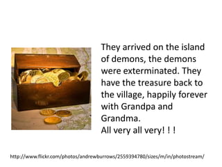 They arrived on the island
                                    of demons, the demons
                                    were exterminated. They
                                    have the treasure back to
                                    the village, happily forever
                                    with Grandpa and
                                    Grandma.
                                    All very all very! ! !

http://www.flickr.com/photos/andrewburrows/2559394780/sizes/m/in/photostream/
 