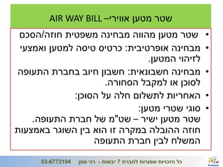 ‫שטר מטען אווירי– ‪AIR WAY BILL‬‬
 ‫שטר מטען מהווה מבחינה משפטית חוזה/הסכם‬                                  ‫•‬
 ‫מבחינה אופרטיבית: כרטיס טיסה למטען ואמצעי‬                               ‫•‬
                                ‫לזיהוי המטען.‬
‫מבחינה חשבונאית: חשבון חיוב בחברת התעופה‬                                 ‫•‬
                      ‫לסוכן או למקבל הסחורה.‬
              ‫האחריות לתשלום חלה על הסוכן:‬                               ‫•‬
                             ‫סוגי שטרי מטען:‬                             ‫•‬
    ‫שטר מטען ישיר – שט"מ של חברת התעופה.‬
‫חוזה ההובלה במקרה זו הוא בין השוגר באמצעות‬
                   ‫המשלח לבין חברת התעופה‬
‫41‬                                                             ‫ג'/חשון/תשע"ב‬
      ‫4013776-30‬   ‫כל הזכויות שמורות לחברת 7 יבשות - רני ממן‬
 
