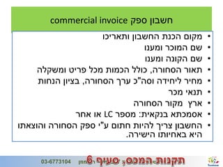 ‫חשבון ספק ‪commercial invoice‬‬
                          ‫מקום הכנת החשבון ותאריכו‬                            ‫•‬
                                     ‫שם המוכר ומענו‬                           ‫•‬
                                      ‫שם הקונה ומענו‬                          ‫•‬
         ‫תאור הסחורה, כולל הכמות מכל פריט ומשקלה‬                              ‫•‬
         ‫מחיר ליחידה וסה"כ ערך הסחורה, בציון הנחות‬                            ‫•‬
                                            ‫תנאי מכר‬                          ‫•‬
                                   ‫ארץ מקור הסחורה‬                            ‫•‬
                   ‫אסמכתא בנקאית: מספר ‪ LC‬או אחר‬                              ‫•‬
    ‫החשבון צריך להיות חתום ע"י ספק הסחורה והוצאתו‬                             ‫•‬
                                ‫היא באחיותו הישירה.‬

‫6‬                                                                  ‫ג'/חשון/תשע"ב‬
          ‫4013776-30‬   ‫כל הזכויות שמורות לחברת 7 יבשות - רני ממן‬
 