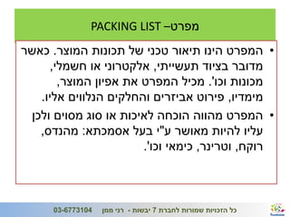 ‫מפרט– ‪PACKING LIST‬‬
    ‫• המפרט הינו תיאור טכני של תכונות המוצר. כאשר‬
         ‫מדובר בציוד תעשייתי, אלקטרוני או חשמלי,‬
           ‫מכונות וכו'. מכיל המפרט את אפיון המוצר,‬
       ‫מימדיו, פירוט אביזרים והחלקים הנלווים אליו.‬
     ‫• המפרט מהווה הוכחה לאיכות או סוג מסוים ולכן‬
       ‫עליו להיות מאושר ע"י בעל אסמכתא: מהנדס,‬
                           ‫רוקח, וטרינר, כימאי וכו'.‬



‫8‬                                                                  ‫ג'/חשון/תשע"ב‬
          ‫4013776-30‬   ‫כל הזכויות שמורות לחברת 7 יבשות - רני ממן‬
 