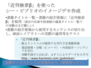 •書籍タイトル一覧・書籍の紹介情報に「近刊検索
β」を採用（書店の在庫や図書館の蔵書タイトル一覧で
の実験はまだ難しい）
•書籍の紹介情報から使用するセンテンスの切り出
し、画面レイアウトへの実際の適用等をテスト
      「近刊検索β」
       ◦ 版元ドットコムが提供する刊行予定書籍情報
       ◦ 書誌情報・分類（Ｃコード）・内容紹介・コンテン
         ツを含む
       ◦ 実験申請がとおれば、ＡＰＩによりデータを入手可
       ◦ http://www.hanmoto.com/jpokinkan/
実験サービスとしての実現性あり（要開発コスト）
 