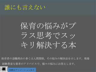 誰にも言えない


       保育の悩みがプ
       ラス思考でスッ
       キリ解決する本
保育者の退職理由の多くは人間関係。その悩みの解決法を示します。現場
経験豊富な著者のアドバイスで、様々の悩みにお答えします。

  実際はアニメーションあり
 