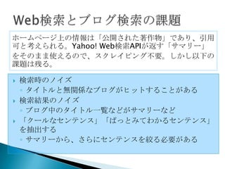 ホームページ上の情報は「公開された著作物」であり、引用
可と考えられる。Yahoo! Web検索APIが返す「サマリー」
をそのまま使えるので、スクレイピング不要。しかし以下の
課題は残る。

   検索時のノイズ
    ◦ タイトルと無関係なブログがヒットすることがある
   検索結果のノイズ
    ◦ ブログ中のタイトル一覧などがサマリーなど
   「クールなセンテンス」「ぱっとみてわかるセンテンス」
    を抽出する
    ◦ サマリーから、さらにセンテンスを絞る必要がある
 